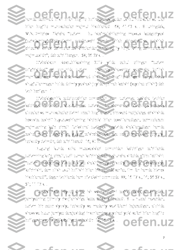 hamda   daromad   olish   bilan   bog‘liq   bo‘lmagunga   qadar   ushbu   hodisalar   va   ular
bilan   bog‘liq   munosabatlar   majmui   hisoblanadi   [ 68;   41-42   s.] .   SHuningdek,
M.N.Dmitriev   fikricha   “turizm   -   bu   iste’molchilarning   maxsus   kategoriyasi
(turistlarning)   ehtiyojlarini   qondiruvchi   hamda   ishlab   chiqarish   va   noishlab
chiqarish sohasi  tarmoqlar tashkilotlaridan iborat milliy ho‘jalikning tarmoqlararo
majmuasidir”; deb ta’rif bergan.  [ 58; 26-27 s. ].
O‘zbekiston   Respublikasining   2019   yilda   qabul   qilingan   “turizm
to‘g‘risidagi”   gi   qonunida   turizm   –   jismoniy   shaxsning   vaqtincha   bo‘lish
mamlakatidagi   manbalardan   daromad   olish   bilan   bog‘liq   bo‘lgan   faoliyat   bilan
shug‘ullanmagan holda doimiy yashash joyidan jo‘nab ketishi (sayohat qilishi) deb
izoh berilgan [1].
O‘zbekistonlik   tadqiqotchilar   tomonidan   ham   turizmga   turlicha   izohlar
keltirgan.   Binobarin,   M.T.Alimova   turizm   -   bu   elementlari   o‘zaro   poliierarxik
aloqalar va munosabatlar  tizimi  orqali bog‘langan, pirovard natijalarga erishishda
bevosita   tashrif   buyuruvchilarning   ishtiroki   bilan   tavsiflanadigan,   tarmoqlararo
majmuaning   ko‘p   qirrali   funksional   tuzilmasi   negizida   shakllanadigan   hamda
tashqi   muhit   o‘zgarishiga   yuqori   ta’sirchanlikka   ega   ochiq   murakkab   ijtimoiy-
iqtisodiy tizimdir, deb ta’rif beradi  [16; 80 b.] .
Bugungi   kunda   soha   mutaxasislari   tomonidan   keltirilgan   ta’riflarda
turizmning ko‘p qirrali, turli-tuman ko‘rinishdagi tushuncha sifatida e’tirof etilishi:
“turizm bir paytning o‘zida faoliyat shakli, milliy iqtisodiyot tarmog‘i, rekreatsiya
ko‘rinishi, dam olish usuli bo‘lishi bilan bir qatorda san’at, ilm-fan hamda biznes
hisoblanadi”, degan izohlarda ham o‘z aksini topmoqda [88; 16- 17 s., 14; 56-57 s.,
51; 11-13 s. ].
Turizm   inson   hayoti,   uning   ish   va   hordig‘ini   tashkil   etish,   shuningdek,
jamiyatning   ijtimoiy   rivojlanishiga   katta   ta’sir   ko‘rsatadi.   SHu   nuqtai   nazardan,
turizm   bir   qator   siyosiy,   iqtisodiy   va   madaniy   vazifalarni   bajaradigan,   alohida
shaxs va butun jamiyat darajasidagi insonlarning sayohati yoki safari bilan bog‘liq
bo‘lgan inson ho‘jalik faoliyati sohasidir [19; 16-17 s.]. 
7 