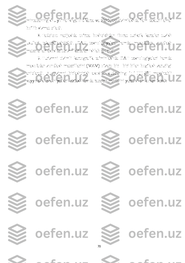mintaqaning shu yo‘nalishga oid karta va planlarini tizimlashda ham dasturli amal
bo‘lib xizmat qiladi.
8.   Tadqiqot   natijasida   to‘rtta   boshqichdan   iborat   turistik   kartalar   tuzish
usullari   takomillashtirildi.   GAT   texnologiyalari   hamda   masofadan   zondlash
materiallari asosida turizm kartalari ishlab chiqildi.
9.   Turizmni   tizimli   kartografik   ta’minlashda   GAT   texnologiyalari   hamda
masofadan zondlash materillarini (MZM) o‘zaro bir - biri bilan bog‘lash zarurligi
aniqlandi.   Bu   tizimni   birlashtirish   asosida   xududning   1:   1   000   000   masshtabli
sayyohlik imkoniyatlari kartasi hamda raqamli modelini yaratish imkonini berdi.
70 