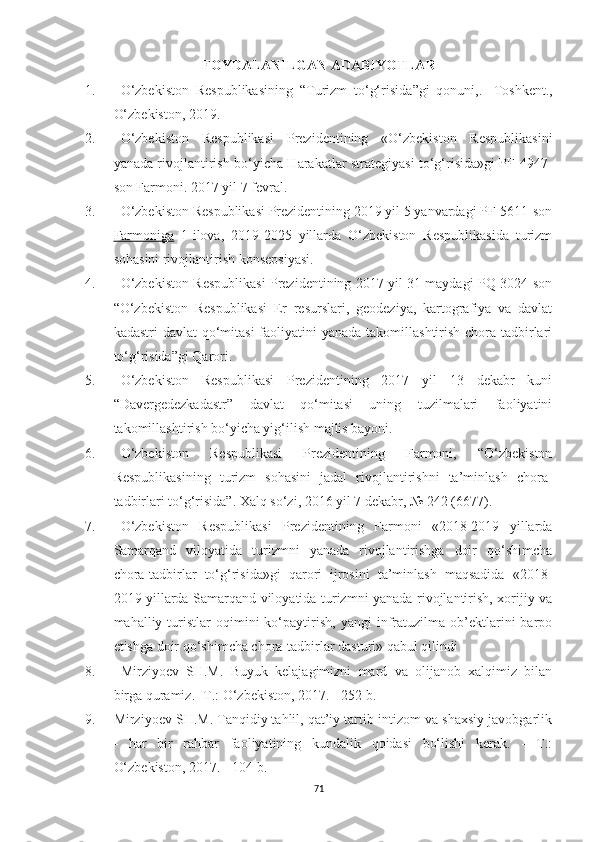 FOYDALANILGAN ADABIYOTLAR
1. O‘zbekiston   Respublikasining   “Turizm   to‘g‘risida ”gi   qonuni,.-   Toshkent.,
O‘zbekiston, 2019.
2. O‘zbekiston   Respublikasi   Prezidentining   «O‘zbekiston   Respublikasini
yanada rivojlantirish bo‘yicha Harakatlar strategiyasi to‘g‘risida»gi PF-4947-
son Farmoni. 2017 yil 7 fevral.
3. O‘zbekiston Respublikasi Prezidentining 2019 yil 5 yanvardagi PF-5611-son
Farmoniga   1-ilova,   2019-2025   yillarda   O‘zbekiston   Respublikasida   turizm
sohasini rivojlantirish konsepsiyasi. 
4. O‘zbekiston Respublikasi Prezidentining 2017 yil 31 maydagi PQ-3024-son
“O‘zbekiston   Respublikasi   Er   resurslari,   geodeziya,   kartografiya   va   davlat
kadastri  davlat  qo‘mitasi  faoliyatini  yanada takomillashtirish chora-tadbirlari
to‘g‘risida”gi Qarori. 
5. O‘zbekiston   Respublikasi   Prezidentining   2017   yil   13   dekabr   kuni
“Davergedezkadastr”   davlat   qo‘mitasi   uning   tuzilmalari   faoliyatini
takomillashtirish bo‘yicha yig‘ilish majlis bayoni.
6. O‘zbekiston   Respublikasi   Prezidentining   Farmoni,   “O‘zbekiston
Respublikasining   turizm   sohasini   jadal   rivojlantirishni   ta’minlash   chora-
tadbirlari to‘g‘risida”. Xalq so‘zi, 2016 yil 7 dekabr, № 242 (6677).
7. O‘zbekiston   Respublikasi   Prezidentining   Farmoni   «2018-2019   yillarda
Samarqand   viloyatida   turizmni   yanada   rivojlantirishga   doir   qo‘shimcha
chora-tadbirlar   to‘g‘risida»gi   qarori   ijrosini   ta’minlash   maqsadida   «2018-
2019 yillarda Samarqand viloyatida turizmni yanada rivojlantirish, xorijiy va
mahalliy  turistlar   oqimini   ko‘paytirish,   yangi   infratuzilma   ob’ektlarini   barpo
etishga doir qo‘shimcha chora-tadbirlar dasturi» qabul qilindi
8. Mirziyoev   SH.M.   Buyuk   kelajagimizni   mard   va   olijanob   xalqimiz   bilan
birga quramiz. -T.: O‘zbekiston, 2017. - 252 b.
9. Mirziyoev SH.M. Tanqidiy tahlil, qat’iy tartib-intizom va shaxsiy javobgarlik
-   har   bir   rahbar   faoliyatining   kundalik   qoidasi   bo‘lishi   kerak.   -   T.:
O‘zbekiston, 2017. - 104 b.
71 