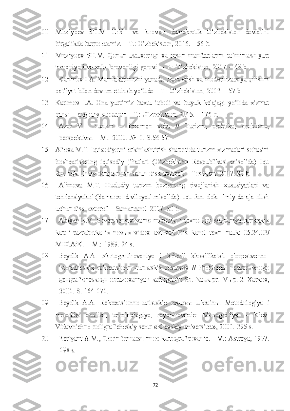 10. Mirziyoev   SH.M.   Erkin   va   farovon   demokratik   O‘zbekiston   davlatini
birgalikda barpo etamiz. – T.: O‘zbekiston, 2016. – 56 b.
11. Mirziyoev   SH.M.   Qonun   ustuvorligi   va   inson   manfaatlarini   ta’minlash-yurt
taraqqiyoti va xalq farovonligi garovi. – T.: O‘zbekiston, 2017. – 48 b.
12. Karimov I.A. Mamlakatimizni yanada obod etish va modernizatsiya qilishni
qat’iyat bilan davom ettirish yo‘lida. –T.: O‘zbekiston, 2013. – 57 b.
13. Karimov   I.A.   Ona   yurtimiz   baxtu   iqboli   va   buyuk   kelajagi   yo‘lida   xizmat
qilish – eng oliy saodatdir. –T.: O‘zbekiston, 2015. – 176 b.
14. Azar   V.I.   Turizm   –   fenomen   veka   //   Turizm,   praktika,   problema,
perspektivы. – M.: 2000.-№  1.-S.56-57.
15. Alieva M.T. Iqtisodiyotni erkinlashtirish sharoitida turizm xizmatlari sohasini
boshqarishning   iqtisodiy   jihatlari   (O‘zbekiston   Respublikasi   misolida)   Iqt.
fan. dok. Ilmiy daraja olish uchun diss. avtoref. – Toshkent. 2017. 80 b.
16. Alimova   M.T.   Hududiy   turizm   bozorining   rivojlanish   xususiyatlari   va
tendensiyalari (Samarqand viloyati misolida). Iqt. fan. dok. Ilmiy daraja olish
uchun diss. avtoref. – Samarqand. 2017. 80 b
17. Atoyan R.V. Sovershenstvovanie  metodiki i  texnologii  sozdaniya turistskix
kart   i   razrabotka   ix   novыx   vidov:   avtoref.   Dis.   kand.   texn.   nauk:   05.24.03/
MIIGAiK.- - M.: 1989.-24 s.
18. Beydik   A.A.   Kartografirovaniya   i   kriterii   klassifikatsii   obщestvenno-
istoricheskix   rekreatsionno-turistskix   resursov   //   Problemы   neprerыvnogo
geograficheskogo obrazovaniya i kartografii: Sb.  Nauk.pr. -Vыp. 2.-Xarkov,
2001.-S. 164-171.
19. Beydik   A.A.   Rekreatsionno-turistskie   resurs ы   Ukrain ы .   Metodologiya   i
metodika   analiza,   terminologiya,   rayonirovanie:   Monografiya.   –   Kiev:
Vidavnichno-poligraficheskiy sentr «Kievskiy universitet», 2001.-395 s.
20. Berlyant A.M., Geoinformatsionnoe kartografirovanie. - M.: Astreya, 1997.
- 198 s.
72 