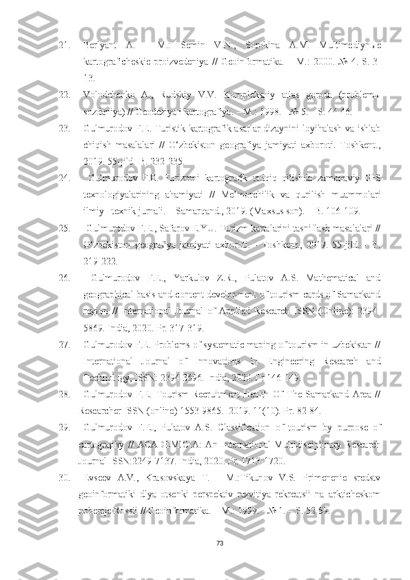 21. Berlyant   A.   -   M.:   Semin   V.N.,   Sorokina   A.M.   Multimediyn ы e
kartograficheskie   proizvedeniya   //   Geoinformatika.   –   M.:   2000.-№   4.-S.   3-
13.
22. Volodchenko   A.,   Rudskiy   V.V.   Kompleksniy   atlas   goroda   (problemы
sozdaniya) // Geodeziya i kartografiya. –  M.:  1998. - № 5. – S. 44-46.
23. Gulmurodov F.E. Turistik kartografik asarlar dizaynini loyihalash va ishlab
chiqish   masalalari   //   O‘zbekiston   geografiya   jamiyati   axboroti.   Toshkent.,
2019. 55-jild.-B. 232-235.
24.   Gulmurodov   F.E.   Turizmni   kartografik   tadqiq   qilishda   zamonaviy   GIS
texnologiyalarining   ahamiyati   //   Me’morchilik   va   qurilish   muammolari
ilmiy - texnik jurnali. – Samarqand., 2019. (Maxsus son). – B. 106-109.
25.   Gulmurodov F.E., Safarov E.YU. Turizm kartalarini tasniflash masalalari //
O‘zbekiston   geografiya   jamiyati   axboroti.   -   Toshkent.,   2019.   55-jild.   -   B.
219-222. 
26.   Gulmurodov   F.E.,   Yarkulov   Z.R.,   Pulatov   A.S.   Mathematical   and
geographical basis and content development of tourism cards of Samarkand
region   //   International   Journal   of   Applied   Research   ISSN   (Online):   2394-
5869. India, 2020. Pr. 317-319.
27. Gulmurodov F.E. Problems of systematic maping of tourism in uzbekistan //
International   Journal   of   Innovations   In   Engineering   Research   and
Technology, ISSN: 2394-3696. India, 2020. Pr 146-149.
28. Gulmurodov   F.E.   Tourism-Recruitment   Health   Of   The   Samarkand   Area   //
Researcher  ISSN  (online)  1553-9865.  2019. 11(10). Pr. 82-84.
29. Gulmurodov   F.E .,   Pulatov   A.S.   Classification   of   tourism   by   purpose   of
cartography   //   ACADEMICIA:   An   International   Multidisciplinary   Research
Journal ISSN:2249-7137.  India, 2020. Pr. 1713-1720.
30. Evseev   A.V.,   Krasovskaya   T.   -   M.:Tikunov   V.S.   Primenenie   sredstv
geoinformatiki   dlya   otsenki   perspektiv   razvitiya   rekreatsii   na   arkticheskom
pobereje Rossii // Geoinformatika. –  M.:  1999. - № 1. – S. 52-59.
73 