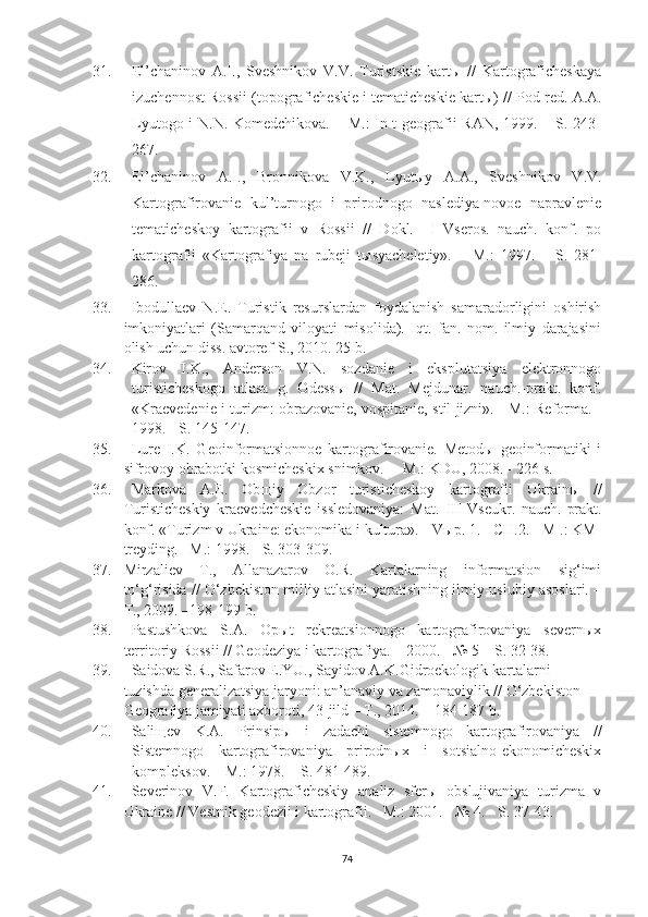 31. El’chaninov   A.I.,   Sveshnikov   V.V.   Turistskie   kartы   //   Kartograficheskaya
izuchennost Rossii (topograficheskie i tematicheskie kartы) / /  Pod red.  A.A.
Lyutogo i  N.N. Komedchikova. – M.:  In-t  geografii RAN, 1999. – S. 243-
267.
32. El’chaninov   A.I.,   Bronnikova   V.K.,   Lyut ы y   A.A.,   Sveshnikov   V.V.
Kartografirovanie   kul’turnogo   i   prirodnogo   naslediya-novoe   napravlenie
tematicheskoy   kartografii   v   Rossii   //   Dokl.     I   Vseros.   nauch.   konf.   po
kartografii   «Kartografiya   na   rubeji   t ы syacheletiy».   –   M. :   1997.   –   S.   281-
286.
33. Ibodullaev   N.E.   Turistik   resurslardan   foydalanish   samaradorligini   oshirish
imkoniyatlari   (Samarqand   viloyati   misolida).   Iqt.   fan.   nom.   ilmiy   darajasini
olish uchun diss. avtoref-S., 2010. 25 b.
34. Kirov   I.K.,   Anderson   V.N.   sozdanie   i   eksplutatsiya   elektronnogo
turisticheskogo   atlasa   g.   Odess ы   //   Mat.   Mejdunar.   nauch.-prakt.   konf.
«Kraevedenie i turizm: obrazovanie, vospitanie, stil jizni». - M.: Reforma. -
1998. - S. 145-147.
35. Lure   I.K.   Geoinformatsionnoe   kartografirovanie.   Metodы   geoinformatiki   i
sifrovoy obrabotki kosmicheskix snimkov.  – M.: KDU, 2008. - 226 s.
36. Markova   A.E.   Obщiy   Obzor   turisticheskoy   kartografii   Ukrainы   //
Turisticheskiy   kraevedcheskie   issledovaniya:   Mat.   III   Vseukr.   nauch.-prakt.
konf. «Turizm v Ukraine: ekonomika i kultura». - V ы p. 1. - CH.2. - M .: KM-
treyding. – M.:  1998. - S. 303-309.
37. Mirzaliev   T.,   Allanazarov   O.R.   Kartalarning   informatsion   sig‘imi
to‘g‘risida // O‘zbekiston milliy atlasini yaratishning ilmiy-uslubiy asoslari. –
T., 2009. –198-199 b.
38. Pastushkova   S.A.   Opыt   rekreatsionnogo   kartografirovaniya   severnыx
territoriy Rossii // Geodeziya i kartografiya. – 2000. - № 5 – S. 32-38.
39. Saidova S.R., Safarov E.YU., Sayidov A.K. Gidroekologik kartalarni 
tuzishda generalizatsiya jaryoni: an’anaviy va zamonaviylik //  O‘zbekiston 
Geografiya jamiyati axboroti, 43-jild – T., 2014. – 184-187 b.
40. Saliщev   K.A.   Prinsipы   i   zadachi   sistemnogo   kartografirovaniya   //
Sistemnogo   kartografirovaniya   prirodnыx   i   sotsialno-ekonomicheskix
kompleksov. – M.: 1978. – S. 481-489.
41. Severinov   V.F.   Kartograficheskiy   analiz   sferы   obslujivaniya   turizma   v
Ukraine // Vestnik geodezii i kartografii. –M.: 2001. - № 4. - S. 37-43.
74 