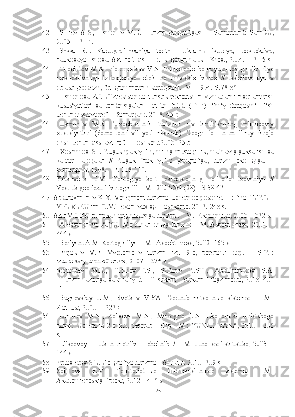 42. Soliev   A.S.,   Usmonov   M.R.   Turizm   geografiyasi.   –   Samarqand:   SamDU,
2005. -131 b.
43. Sossa   R.I.   Kartografirovaniya   teritorii   Ukrainы   istoriya,   perspektiva,
naukovaya osnova.  Avtoref. dis. … dok. geogr. nauk – Kiev. , 2004 . –13-15 s.  
44. Topchilov   M.A.,   Poleщenkov   V.N.   Primenenie   kompyuternoy   grafiki   dlya
perspektivnogo   izobrajeniya   relefa   na   turistskix   kartax   //   Issledovaniya   v
oblasti geodezii, fotogrammetrii i kartografii.–M.: 1994.-S.78-86.
45. Usmonova   Z.I.   O‘zbekistonda   turistik-rekreatsion   xizmatlarni   rivojlantirish
xususiyatlari   va   tendensiyalari.   Iqt.fan   b.f.d.   (PhD).   ilmiy   darajasini   olish
uchun diss.avtoref. – Samarqand.2018. 45 b. 
46. Usmonov   M.R.   O‘zbekistonda   turizmni   rivojlantirishniing   mintaqaviy
xususiyatlari   (Samarqand   viloyati   misolida).   Geogr.   fan.   nom.   ilmiy   daraja
olish uchun diss. avtoref. – Toshkent.2003.-25 b.
47. Xoshimov SH. Buyuk ipak yo‘li, milliy mustaqillik, ma’naviy yuksalish va
xalqaro   aloqalar   //   Buyuk   Ipak   yo‘li:   geografiya,   turizm   ekologiya.   –
Samarqand, 1998. – B. 108-110.
48. YAkovenko   I.M.   Tipologiya   kart   rekreatsionnogo   prirodopolzovaniya   //
Vestnik geodezii i kartografii.– M.: 2003-№1 (28).- S.38-43.
49. Abduraxmonov K.X. Menejment turizma: uchebnoe posobie.-T.: filial FGBOU
VPO «REU im.  G.V.Plexanova» vg. Tashkente, 2013.-248 s. 
50. Azar V.I. Ekonomika i organizatsiya turizma. – M.: Ekonomika, 2003. - 332 s.
51. Aleksandrova   A.YU.   Mejdunarodnыy   turizm:   -   M.:Aspekt-Press,   2001.   –
464 s.
52. Berlyant A.M.  Kartografiya . - M.:  Aspekt   Press , 2002 -162  s .
53. Birjakov   M.B.   Vvedenie   v   turizm:   izd.   9-e,   pererab.i.   dop.   –   SPB.:
izdatelskiy dom «Gerda», 2007. - 576 s.
54. Boltabaev   M.R.,   Tuxliev   I.S.,   Safarov   B.SH.,   Abdu hamidov   S.A.
Turizm:nazariya va amaliyot. – Toshkent.: Barkamol fayz media, 2018.-400
b.
55. Bugaevskiy   L.M.,   Svetkov   V.YA.   Geoinformatsonn ы e   sistem ы .   –   M.:
Zlatoust, 2000.  – 223 s
56. Dmitrev   M.N.,   Zabaeva   M.N.,   Malыgina   E.N.   Ekonomika   turistskogo
rыnka.   Uchebnik-2-e izd., pererab. I dop. - M.: YUNITI-DANA, 2010. - 306
s.
57. Eliseevoy I.I. Ekonometrika: Uchebnik. /. – M.: Finansы i statistika, 2003. –
344 s.
58. Erdavletov S.R. Geografiya turizma.  -Almat ы .  2010.-309 s.
59. Zolotova   E.V .   Territorialn ы e   informatsionn ы e   sistem ы .   –M.:
Akademicheskiy Proekt , 2012.– 416 s.
75 