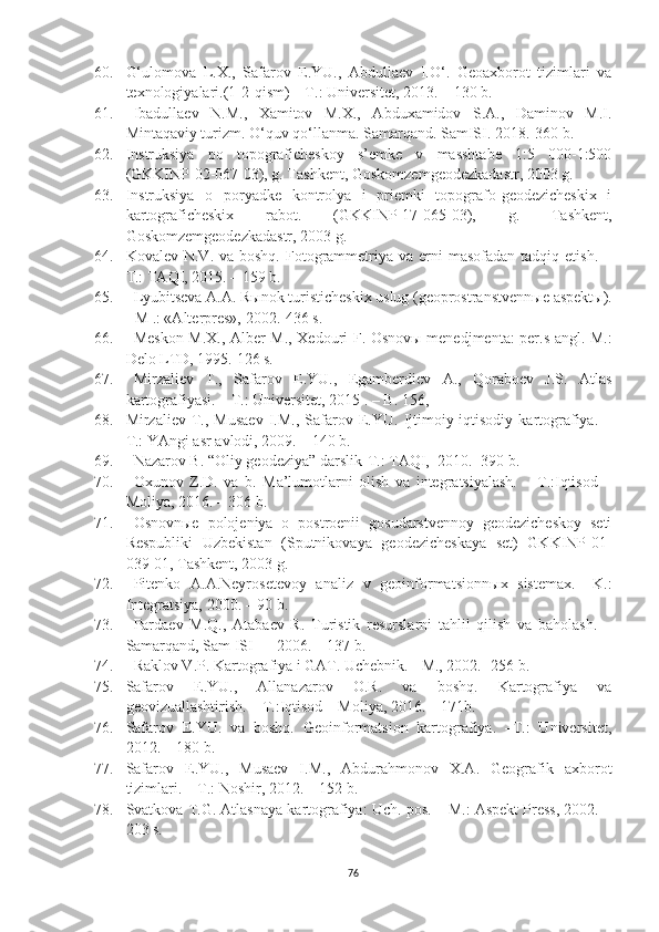 60. G‘ulomova   L.X.,   Safarov   E.YU.,   Abdullaev   I.O‘.   Geoaxborot   tizimlari   va
texnologiyalari.(1-2-qism) – T.: Universitet, 2013. – 130 b.
61. Ibadullaev   N.M.,   Xamitov   M.X.,   Abduxamidov   S.A.,   Daminov   M.I.
Mintaqaviy turizm. O‘quv qo‘llanma. Samarqand. SamISI. 2018.-360 b.
62. Instruksiya   po   topograficheskoy   s’emke   v   masshtabe   1:5   000-1:500
(GKKINP-02-067-03), g. Tashkent, Goskomzemgeodezkadastr, 2003 g. 
63. Instruksiya   o   poryadke   kontrolya   i   priemki   topografo-geodezicheskix   i
kartograficheskix   rabot.   (GKKINP-17-065-03),   g.   Tashkent,
Goskomzemgeodezkadastr, 2003 g.
64. Kovalev  N.V. va  boshq.  Fotogrammetriya  va erni  masofadan  tadqiq  etish.  –
T.: TAQI, 2015. – 159 b.
65. Lyubitseva A.A. R ы nok turisticheskix uslug (geoprostranstvenn ы e aspekt ы ).
-  M .: «Alterpres», 2002.-436 s.
66. Meskon M.X., Alber M., Xedouri F. Osno v ы   menedjmenta: per.s angl.-M.:
Delo LTD, 1995.  126 s.
67. Mirzaliev   T.,   Safarov   E.YU.,   Egamberdiev   A.,   Qoraboev   J.S.   Atlas
kartografiyasi. – T.: Universitet, 2015 . – B. 156,
68. Mirzaliev   T.,   Musaev   I.M.,   Safarov   E.YU.   Ijtimoiy-iqtisodiy  kartografiya.   –
T.: YAngi asr avlodi, 2009. – 140 b.
69. Nazarov B. “Oliy geodeziya” darslik-T.: TAQI,  2010.- 390 b.
70. Oxunov   Z.D.   va   b.   Ma’lumotlarni   olish   va   integratsiyalash.   –   T.:Iqtisod   –
Moliya, 2016. – 306 b. 
71. Osnovnыe   polojeniya   o   postroenii   gosudarstvennoy   geodezicheskoy   seti
Respubliki   Uzbekistan   (Sputnikovaya   geodezicheskaya   set)   GKKINP-01-
039-01, Tashkent, 2003 g.
72. Pitenko   A.A.Neyrosetevoy   analiz   v   geoinformatsionn ы x   sistemax.   –K.:
Integratsiya, 2000 .  –  90 b.
73. Pardaev   M.Q.,   Atabaev   R.   Turistik   resurslarni   tahlil   qilish   va   baholash.   –
Samarqand, Sam ISI — 2006. – 137 b.
74. Raklov V.P. Kartografiya i GAT. Uchebnik. - M., 2002. -256 b.
75. Safarov   E.YU.,   Allanazarov   O.R.   va   boshq.   Kartografiya   va
geovizuallashtirish. – T.:Iqtisod – Moliya, 2016. – 171b.
76. Safarov   E.YU.   va   boshq.   Geoinformatsion   kartografiya.   –T.:   Universitet,
2012. – 180 b.
77. Safarov   E.YU.,   Musaev   I.M.,   Abdurahmonov   X.A.   Geografik   axborot
tizimlari. – T.: Noshir, 2012. – 152 b.
78. Svatkova T.G. Atlasnaya kartografiya: Uch. pos. – M.: Aspekt Press, 2002. –
203 s.
76 