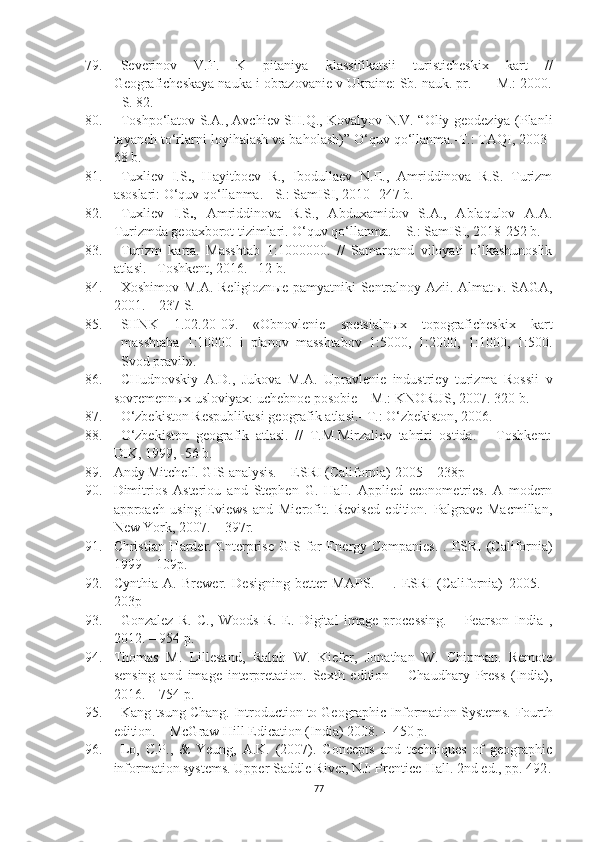 79. Severinov   V.F.   K   pitaniya   klassifikatsii   turisticheskix   kart   //
Geograficheskaya nauka i obrazovanie v Ukraine: Sb. nauk. pr. -  - M.: 2000.
- S. 82.
80. Toshpo‘latov S.A., Avchiev SH.Q., Kovalyov N.V. “Oliy geodeziya (Planli
tayanch to‘rlarni loyihalash va baholash)” O‘quv qo‘llanma.-T.: TAQI, 2003-
68 b.
81. Tuxliev   I.S . ,   Hayitboev   R.,   Ibodullaev   N.E.,   Amriddinova   R.S.   Turizm
asoslari: O‘quv qo‘llanma. - S.: SamISI, 2010- 247 b.
82. Tuxliev   I.S . ,   Amriddinova   R.S.,   Abduxamidov   S.A.,   Ablaqulov   A.A.
Turizmda geoaxborot tizimlari. O‘quv qo‘llanma. – S.: SamISI, 2018-252 b.
83. Turizm   karta.   Masshtab   1:1000000.   //   Samarqand   viloyati   o’lkashunoslik
atlasi. –Toshkent, 2016. –12 b.
84. Xoshimov M.A. Religiozn ы e pamyatniki Sentralnoy Azii.-Almat ы . SAGA,
2001. – 237 S.
85. SHNK   1.02.20-09.   «Obnovlenie   spetsialn ы x   topograficheskix   kart
masshtaba   1:10000   i   planov   masshtabov   1:5000,   1:2000,   1:1000,   1:500.
Svod pravil». 
86. CHudnovskiy   A.D.,   Jukova   M.A.   Upravlenie   industriey   turizma   Rossii   v
sovremennыx usloviyax: uchebnoe posobie – M.: KNORUS, 2007. 320 b.
87. O‘zbekiston Respublikasi geografik atlasi.- T.: O‘zbekiston, 2006.
88. O‘zbekiston   geografik   atlasi.   //   T.M.Mirzaliev   tahriri   ostida.   –   Toshkent:
DIK, 1999, -56 b.
89. Andy Mitchell. GIS analysis. –  ESRI (California) 2005 – 238p
90. Dimitrios   Asteriou   and   Stephen   G.   Hall.   Applied   econometrics.   A   modern
approach   using   Eviews   and   Microfit.   Revised   edition.   Palgrave   Macmillan,
New York, 2007. – 397r.
91. Christian Harder. Enterprise GIS for Energy Companies. .   ESRI (California)
1999 – 109p.
92. Cynthia   A.   Brewer.   Designing   better   MAPS.   –   .   ESRI   (California)   2005 .   –
203p
93. Gonzalez   R.   C.,   Woods   R.   E.   Digital   image   processing.   –   Pearson   India   ,
2012 .  – 954 p.
94. Thomas   M.   Lillesand,   Ralph   W.   Kiefer,   Jonathan   W.   Chipman.   Remote
sensing   and   image   interpretation.   Sexth   edition   –   Chaudhary   Press   (India),
2016. – 754 p.
95. Kang-tsung Chang. Introduction to Geographic Information Systems.  Fourth
edition. – McGraw Hill Edication (India) 2008. – 450 p.
96. Lo,   C.P.,   &   Yeung,   A.K.   (2007).   Concepts   and   techniques   of   geographic
information systems. Upper Saddle River, NJ: Prentice-Hall. 2nd ed., pp. 492 .
77 