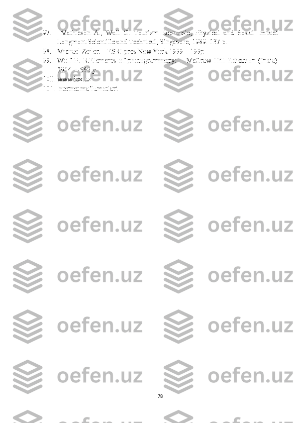 97. Mathieson   A.,   Wall   G.   Tourizm   Economic,   Phyzical   and   Sosial   Impact
Longmont Scientific and Technical, Singapore, 1989.  137 p. 
98. Michael Zeiler. – ESRI pres New York 1999 – 199p
99. Wolf   P.   R.Elements   of   photogrammetry:   –   McGraw   Hill   Edication   (India)
2014. – 562 p.
100. www.lex.uz   
101. Internet ma’lumotlari.
78 