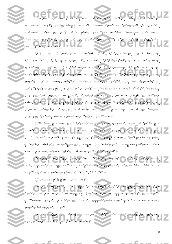 Turizm   tushunchasi   mohiyatini   turlicha   tahlil   qilish,   uning   vazifalari   va
mazmuni turistik faoliyatning juda turli - tuman ekanligini ko‘rsatadi, shu sababli,
turizmni   turlari   va   shakllari   bo‘yicha   tasniflash   muhim   ahamiyat   kasb   etadi.
Turizmni   tasniflash   uning   turli   shakllarini   kartografik   ta’minlash   xususiyatlarini
aniqlash imkonini beradi. 
MDH   va   O‘zbekiston   olimlari   G.YU.Aleksandrova,   M.B.Birjakov,
M.P.Krachilo,   A.A.Lyubitseva,   YU.S.Putrik,   V.V.Sveshnikov,   S.R.Erdavletov,
A.Soliev,   I.Tuxliev,   Q.X.Abduraxmonov,   M.R.   Usmonov,   M.R.Boltabaev   va
boshqalar   funksionalligi   (sayohat   maqsadlari)   turistik   faoliyatning   asosiy   turi,
sayohat   uslubi,   mavsumiyligi,   turistik   guruhlar   tarkibi,   sayohat   davomiyligi,
turistik yuk xususiyati, tashkil etish shakllari, hududning qamrab olinishi, hududiy
xususiyatlari,   tashkil   etilganlik   darajasi,   turistik   xizmatlar   sotish   va   to‘lash
prinsiplari,   sayohat   vaqtida   joylashish   vositalaridan   foydalanish,   sayyohlar   soni,
xizmat   ko‘rsatish   darajasi,   turizmda   qo‘llaniladigan   joy   turlari   va   boshqa
xususiyatlar bo‘yicha turizmni tasniflashni taklif qiladi.
Olib   borilgan   maqsadli   izlanishlar   natijasida   yuqorida   nomlari   keltirilgan
olimlar   tomonidan   berilgan   turizmni   tasniflash   xususiyatlarini   e’tiborga   olgan
xolda   hamda   tizimli   yondoshuvga   asoslanib,   yangi   turistik   faoliyatning   asosiy
yo‘nalishlarini aks ettiradigan va kartografik ta’minlashda uning ehtiyojlarini ochib
beradigan mezonlar bo‘yicha turizm tasnifi ishlab chiqildi.
Turizmni   tasniflash   asosiy   4ta   -   hududiy   resursli,   tanishuv,   rekreatsion,
iqtisodiy   bo‘g‘inlarga   bo‘lindi,   bo‘g‘inlar   o‘z   navbatida   o‘zaro   bir   -   biri   bilan
bog‘liq xolda qismlarga ajratildi [31;   1713-1720 p.].
Qismlar quyidagicha izohlanadi:
-   tashkil   etilganlik   darajasiga   ko‘ra:   rejali   (tashkil   etilgan),   tashabbuskor
(tashkil   etilgan,   tashkil   etilmagan).   Rejali   turizm   muayyan   yo‘nalish   va   jadvalli
yo‘llanma   asosida   guruhlar   va   alohida   sayyohlarning   qat’iy   belgilangan   turistik
sayohatini nazarda tutadi. 
Tashabbuskorlik   turizmi   –   turizm   tashkilotchilari   ishtirokisiz   ixtiyoriy
asosda havaskor faoliyat sifatida qaraladi. 
8 