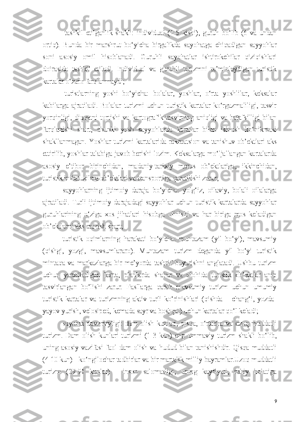 -   tashkil   etilganlik   shakli:   individual   (1-5   kishi),   guruh   bo‘lib   (6   va   undan
ortiq).   Bunda   bir   marshrut   bo‘yicha   birgalikda   sayohatga   chiqadigan   sayyohlar
soni   asosiy   omil   hisoblanadi.   Guruhli   sayohatlar   ishtirokchilar   qiziqishlari
doirasida   tashkil   etiladi.   Individual   va   guruhli   turizmni   ta’minlaydigan   turistik
kartalar o‘zaro farqlanmaydi;
-   turistlarning   yoshi   bo‘yicha:   bolalar,   yoshlar,   o‘rta   yoshlilar,   keksalar
kabilarga   ajratiladi.   Bolalar   turizmi   uchun   turistik   kartalar   ko‘rgazmaliligi,   tasvir
yorqinligi,   diqqatni   tortishi   va   kartografik   tasvirning   aniqligi   va   batafsilligi   bilan
farqlanishi   shart,   chunki   yosh   sayyohlarda   kartalar   bilan   ishlash   ko‘nikmasi
shakllanmagan.  Y o shlar  turizmi  kartalarida rekreatsion  va  tanishuv  ob’ektlari  aks
ettirilib, yoshlar talabiga javob berishi lozim. Keksalarga mo‘ljallangan kartalarda
asosiy   e’tibor   birinchidan,   madaniy-tarixiy   meros   ob’ektlariga,   ikkinchidan,
turistik infratuzilma ob’ektlari va transportiga qaratilishi zarur;
-sayyohlarning   ijtimoiy   daraja   bo‘yicha:   yolg‘iz,   oilaviy,   bolali   oilalarga
ajratiladi.   Turli   ijtimoiy   darajadagi   sayyohlar   uchun   turistik   kartalarda   sayyohlar
guruhlarining   o‘ziga   xos   jihatlari   hisobga   olinishi   va   har   biriga   mos   keladigan
ob’ektlarni aks ettirish shart;
-turistik   oqimlarning   harakati   bo‘yicha:   muntazam   (yil   bo‘yi),   mavsumiy
(qishgi,   yozgi,   mavsumlararo).   Muntazam   turizm   deganda   yil   bo‘yi   turistik
mintaqa   va   markazlarga   bir   me’yorda   tashrif   buyurishni   anglatadi.   Ushbu   turizm
uchun   yaratiladigan   karta,   planlarda   shahar   va   alohida   turistik   ob’ektlar   aniq
tasvirlangan   bo‘lishi   zarur.   Fasllarga   qarab   mavsumiy   turizm   uchun   umumiy
turistik   kartalar   va   turizmning   aktiv   turli   ko‘rinishlari   (qishda   –   chang‘i,   yozda-
yayov yurish, velosiped, kemada sayr va boshqa.) uchun kartalar qo‘l keladi;
-sayohat   davomiyligi:   dam   olish   kunlari,   qisqa,   o‘rtacha   va   uzoq   muddatli
turizm.   Dam   olish   kunlari   turizmi   (1-3   kun)   eng   ommaviy   turizm   shakli   bo‘lib,
uning   asosiy   vazifasi   faol   dam   olish   va   hudud   bilan   tanishishdir.   Qisqa   muddatli
(4-10 kun) - ko‘ngilochar tadbirlar va bir martalik milliy bayramlar.Uzoq muddatli
turizm   (29-91   kunlar)   -   inson   salomatligi,   uning   kayfiyati,   ruhiy   holatiga
9 