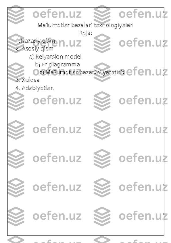 Ma’lumotlar bazalari texnologiyalari
Reja:
1.Nazariy qism
2. Asosiy qism
         a) Relyatsion model
             b) Er diagramma
                c) Ma’lumotlar bazasini yaratish
3. Xulosa
4. Adabiyotlar . 