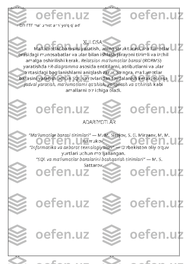 • DELETE ma'lumot larni y o'q qiladi
                                                   XULOSA
      Ma'lumot lar bazasini y arat ish, uning st ruk t urasi, ma'lumot lar
orasidagi munosabat lar v a ular bilan ishlash jaray oni t izimli v a izchil
amalga oshirilishi k erak .  Re lat sion ma'lumot lar bazasi  (RDBMS)
y arat ishda  ER-diagramma  asosida ent it ilarni, at ribut larni v a ular
o'rt asidagi bog'lanishlarni aniqlash zarur. So'ngra, ma'lumot lar
bazasini y arat ish uchun SQL so'rov laridan foy dalanish k erak , bu esa
jadval yarat ish, ma'lumot larni qo'shish, y angilash va o'chirish  k abi
amallarni o'z ichiga oladi.
                               
                                          
ADABIYOTLAR
" Ma'lumot lar bazasi t izimlari"  — M. M. Sirojov, S. G. Mirzaev, M. M.
Buzruk ov.
" I nf ormat ik a va axborot  t e xnologiy alari"  — O'zbek ist on oliy  o'quv
y urt lari uchun mo'ljallangan.
" SQL va ma'lumot lar bazalarini boshqarish t izimlari"  — M. S.
Sat t arov. 