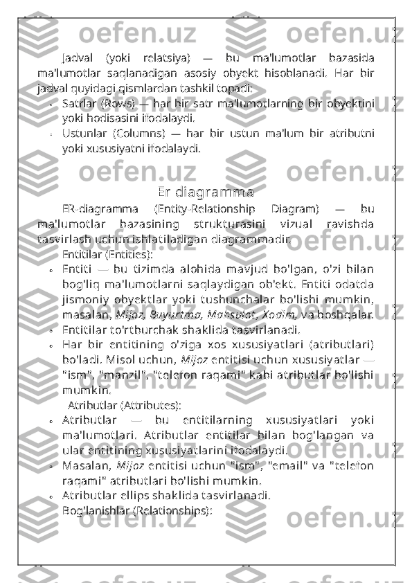 Jadval   (yoki   relatsiya)   —   bu   ma'lumotlar   bazasida
ma'lumotlar   saqlanadigan   asosiy   obyekt   hisoblanadi.   Har   bir
jadval quyidagi qismlardan tashkil topadi:
 Satrlar   (Rows)   —   har   bir   satr   ma'lumotlarning   bir   obyektini
yoki hodisasini ifodalaydi.
 Ustunlar   (Columns)   —   har   bir   ustun   ma'lum   bir   atributni
yoki xususiyatni ifodalaydi.
Er diagramma
ER-diagramma   (Entity-Relationship   Diagram)   —   bu
ma'lumot lar   bazasining   st ruk t urasini   v izual   rav ishda
t asv irlash uchun ishlat iladigan diagrammadir.
Entitilar (Entities):
 Ent i t i   —   bu   t izimda   alohida   mav jud   bo'lgan,   o'zi   bilan
bog'liq   ma'lumot larni   saqlay digan   ob'ek t .   Ent i t i   odat da
jismoniy   oby ek t lar   y ok i   t ushunchalar   bo'lishi   mumk in,
masalan,  Mijoz, Buy urt ma, Mahsulot , X odim,  v a boshqalar.
 Ent i t ilar t o'rt burchak  shak lida t asv irlanadi.
 Har   bir   ent it ining   o'ziga   xos   xususiy at lari   (at ribut lari)
bo'ladi. Misol  uchun,   Mijoz  ent it isi  uchun  xususiy at lar  —
" ism" , "manzil" , " t elefon  raqami"  k abi  at ribut lar  bo'lishi
mumk in.
   Atributlar (Attributes):
 At ribut lar   —   bu   ent it ilarning   xususiy at lari   y ok i
ma'lumot lari.   At ribut lar   ent it ilar   bilan   bog'langan   v a
ular ent it ining xususiy at larini ifodalay di.
 Masalan,   Mijoz   ent it isi   uchun   " ism" ,   "email"   v a   " t elefon
raqami"  at ribut lari bo'lishi mumk in.
 At ribut lar ellips shak lida t asv irlanadi.
Bog'lanishlar (Relationships) : 