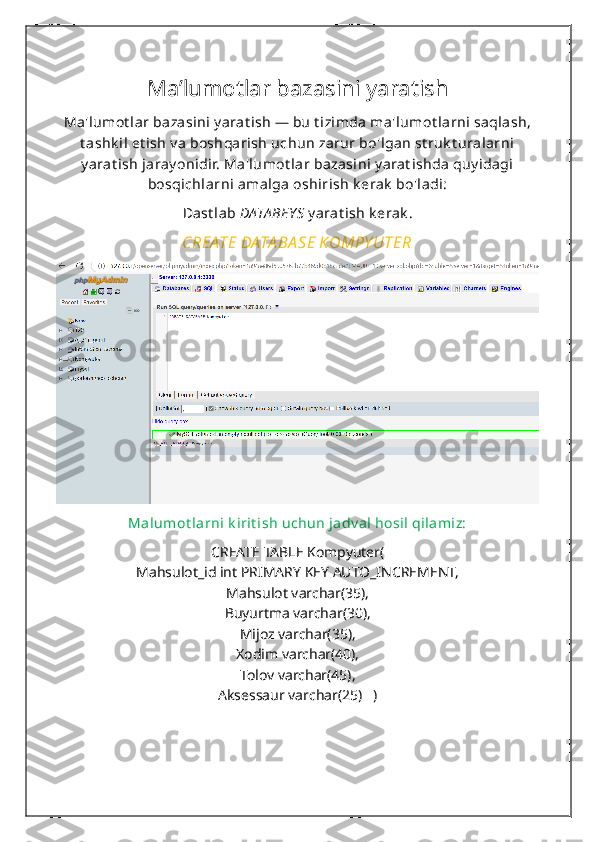 Ma’lumotlar bazasini yaratish  
Ma'lumot lar bazasini y arat ish — bu t izimda ma'lumot larni saqlash,
t ashk il et ish v a boshqarish uchun zarur bo'lgan st ruk t uralarni
y arat ish jaray onidir. Ma'lumot lar bazasini y arat ishda quy idagi
bosqichlarni amalga oshirish k erak  bo'ladi:
Dast lab  DATA BEY S  y arat ish k erak .
CREATE DATA BA SE KOMPY UTER
Malumot larni k irit ish uchun jadv al hosil qilamiz:
CREATE TABLE Kompyuter(
Mahsulot_id int PRIMARY KEY AUTO_INCREMENT,
Mahsulot varchar(35),
Buyurtma varchar(30),
Mijoz varchar(35),
Xodim varchar(40),
Tolov varchar(45),
Aksessaur varchar(25)   ) 
