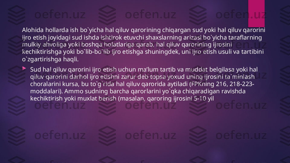 Alohida hollarda ish bo`yicha hal qiluv qarorining chiqargan sud yoki hal qiluv qarorini 
ijro etish joyidagi sud ishda ishtirok etuvchi shaxslarning arizasi bo`yicha taraflarning 
mulkiy ahvoliga yoki boshqa holatlariga qarab, hal qiluv qarorining ijrosini 
kechiktirishga yoki bo`lib-bo`lib ijro etishga shuningdek, uni ijro etish usuli va tartibini 
o`zgartirishga haqli.

Sud hal qiluv qarorini ijro etish uchun ma’lum tartib va muddat belgilasa yoki hal 
qiluv qarorini darhol ijro etishni zarur deb topsa yoxud uning ijrosini ta`minlash 
choralarini kursa, bu to`g`rida hal qiluv qarorida aytiladi (FPKning 216, 218-223-
moddalari). Ammo sudning barcha qarorlarini yo`qka chiqaradigan ravishda 
kechiktirish yoki muxlat berish (masalan, qaroring ijrosini 5-10 yil   