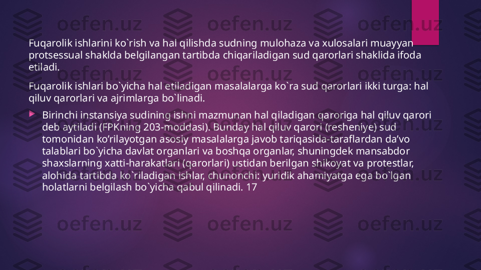 Fuqarolik ishlarini ko`rish va hal qilishda sudning mulohaza va xulosalari muayyan 
protsessual shaklda belgilangan tartibda chiqariladigan sud qarorlari shaklida ifoda 
etiladi.
Fuqarolik ishlari bo`yicha hal etiladigan masalalarga ko`ra sud qarorlari ikki turga: hal 
qiluv qarorlari va ajrimlarga bo`linadi.

Birinchi instansiya sudining ishni mazmunan hal qiladigan qaroriga hal qiluv qarori 
deb aytiladi (FPKning 203-moddasi). Bunday hal qiluv qarori (resheniye) sud 
tomonidan ko’rilayotgan asosiy masalalarga javob tariqasida-taraflardan da’vo 
talablari bo`yicha davlat organlari va boshqa organlar, shuningdek mansabdor 
shaxslarning xatti-harakatlari (qarorlari) ustidan berilgan shikoyat va protestlar, 
alohida tartibda ko`riladigan ishlar, chunonchi: yuridik ahamiyatga ega bo`lgan 
holatlarni belgilash bo`yicha qabul qilinadi. 17   