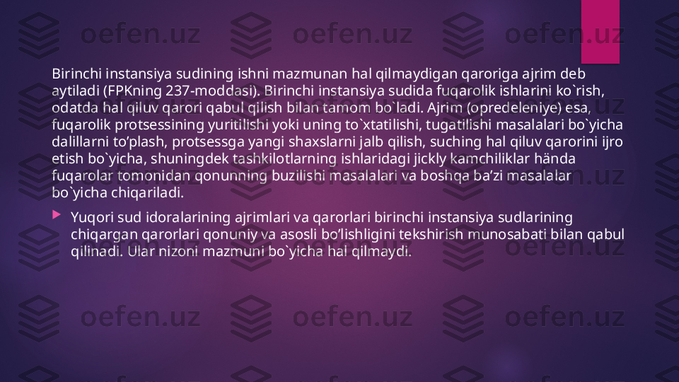 Birinchi instansiya sudining ishni mazmunan hal qilmaydigan qaroriga ajrim deb 
aytiladi (FPKning 237-moddasi). Birinchi instansiya sudida fuqarolik ishlarini ko`rish, 
odatda hal qiluv qarori qabul qilish bilan tamom bo`ladi. Ajrim (opredeleniye) esa, 
fuqarolik protsessining yuritilishi yoki uning to`xtatilishi, tugatilishi masalalari bo`yicha 
dalillarni to’plash, protsessga yangi shaxslarni jalb qilish, suching hal qiluv qarorini ijro 
etish bo`yicha, shuningdek tashkilotlarning ishlaridagi jickly kamchiliklar hända 
fuqarolar tomonidan qonunning buzilishi masalalari va boshqa baʼzi masalalar 
bo`yicha chiqariladi.

Yuqori sud idoralarining ajrimlari va qarorlari birinchi instansiya sudlarining 
chiqargan qarorlari qonuniy va asosli bo’lishligini tekshirish munosabati bilan qabul 
qilinadi. Ular nizoni mazmuni bo`yicha hal qilmaydi.   