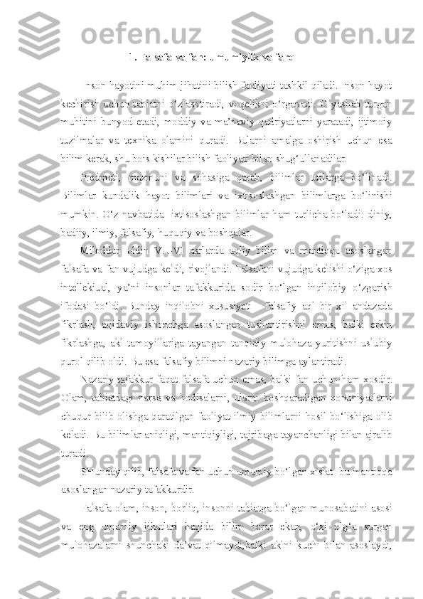 1. Falsafa   va   fan: umumiylik   va   farq
Inson hayotini muhim jihatini bilish faoliyati tashkil qiladi. Inson hayot
kechirish  uchun  tabiatni  o‘zlashtiradi,  voqelikni  o‘rganadi.   U  yashab   turgan
muhitini   bunyod   etadi,   moddiy   va   ma’naviy   qadriyatlarni   yaratadi,   ijtimoiy
tuzilmalar   va   texnika   olamini   quradi.   Bularni   amalga   oshirish   uchun   esa
bilim kerak, shu bois kishilar bilish faoliyati bilan shug‘ullanadilar.
Predmeti,   mazmuni   va   sohasiga   qarab,   bilimlar   turlarga   bo‘linadi.
Bilimlar   kundalik   hayot   bilimlari   va   ixtisoslashgan   bilimlarga   bo‘linishi
mumkin.  O‘z navbatida    ixtisoslashgan  bilimlar  ham  turlicha bo‘ladi: diniy,
badiiy, ilmiy, falsafiy, huquqiy va boshqalar.
Miloddan   oldin   VII-VI   asrlarda   aqliy   bilim   va   mantiqqa   asoslangan
falsafa va fan vujudga keldi, rivojlandi. Falsafani vujudga kelishi o‘ziga xos
intellekiual,   ya’ni   insonlar   tafakkurida   sodir   bo‘lgan   inqilobiy   o‘zgarish
ifodasi   bo‘ldi.   Bunday   inqilobni   xususiyati   -   falsafiy   aql   bir   xil   andazada
fikrlash,   aqidaviy   ishonchga   asoslangan   tushuntirishni   emas,   balki   erkin
fikrlashga,   akl   tamoyillariga   tayangan   tanqidiy   mulohaza   yuritishni   uslubiy
qurol qilib oldi. Bu esa falsafiy bilimni nazariy bilimga aylantiradi.
Nazariy tafakkur faqat falsafa uchun emas, balki fan uchun ham xosdir.
Olam,   tabiatdagi   narsa   va   hodisalarni,   ularni   boshqaradigan   qonuniyatlarni
chuqur bilib olishga qaratilgan faoliyat ilmiy bilimlarni hosil bo‘lishiga olib
keladi. Bu bilimlar aniqligi, mantiqiyligi, tajribaga tayanchanligi bilan ajralib
turadi.
SHunday qilib, falsafa va fan uchun umumiy bo‘lgan xislat -bu mantiqqa
asoslangan nazariy tafakkurdir.
Falsafa olam, inson, borliq, insonni tabiatga bo‘lgan munosabatini asosi
va   eng   umumiy   jihatlari   haqida   bilim   berar   ekan,   o‘zi   olg‘a   surgan
mulohazalarni   shunchaki   da’vat   qilmaydi,balki   aklni   kuchi   bilan   asoslaydi, 