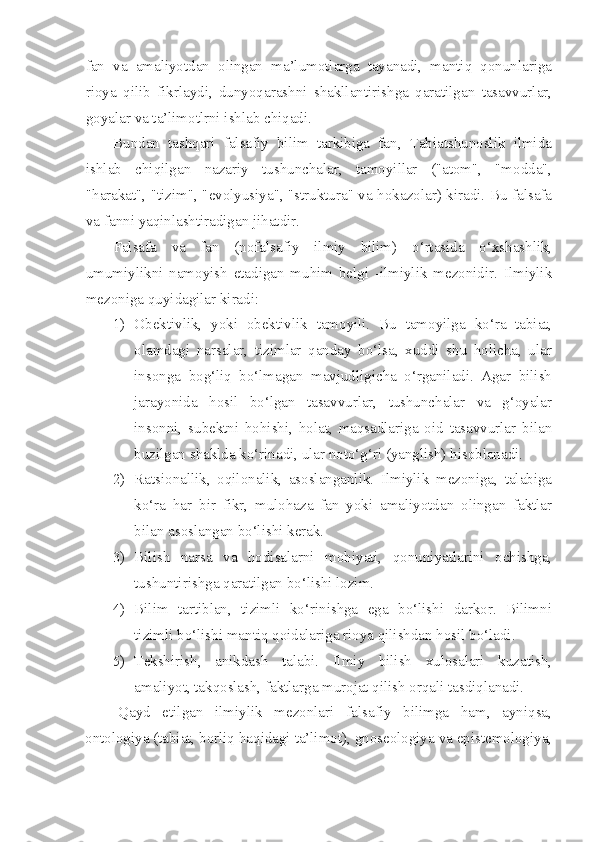 fan   va   amaliyotdan   olingan   ma’lumotlarga   tayanadi,   mantiq   qonunlariga
rioya   qilib   fikrlaydi,   dunyoqarashni   shakllantirishga   qaratilgan   tasavvurlar,
goyalar va ta’limotlrni ishlab chiqadi.
Bundan   tashqari   falsafiy   bilim   tarkibiga   fan,   Tabiatshunoslik   ilmida
ishlab   chiqilgan   nazariy   tushunchalar,   tamoyillar   ("atom",   "modda",
"harakat", "tizim", "evolyusiya", "struktura" va hokazolar) kiradi. Bu falsafa
va fanni yaqinlashtiradigan jihatdir.
Falsafa   va   fan   (nofalsafiy   ilmiy   bilim)   o‘rtasida   o‘xshashlik,
umumiylikni   namoyish   etadigan   muhim   belgi   -ilmiylik   mezonidir.   Ilmiylik
mezoniga quyidagilar kiradi:
1) Obektivlik,   yoki   obektivlik   tamoyili.   Bu   tamoyilga   ko‘ra   tabiat,
olamdagi   narsalar,   tizimlar   qanday   bo‘lsa,   xuddi   shu   holicha,   ular
insonga   bog‘liq   bo‘lmagan   mavjudligicha   o‘rganiladi.   Agar   bilish
jarayonida   hosil   bo‘lgan   tasavvurlar,   tushunchalar   va   g‘oyalar
insonni,   subektni   hohishi,   holat,   maqsadlariga   oid   tasavvurlar   bilan
buzilgan shaklda ko‘rinadi, ular noto‘g‘ri (yanglish) hisoblanadi.
2) Ratsionallik,   oqilonalik,   asoslanganlik.   Ilmiylik   mezoniga,   talabiga
ko‘ra   har   bir   fikr,   mulohaza   fan   yoki   amaliyotdan   olingan   faktlar
bilan asoslangan bo‘lishi kerak.
3) Bilish   narsa   va   hodisalarni   mohiyati,   qonuniyatlarini   ochishga,
tushuntirishga qaratilgan bo‘lishi lozim.
4) Bilim   tartiblan,   tizimli   ko‘rinishga   ega   bo‘lishi   darkor.   Bilimni
tizimli bo‘lishi mantiq qoidalariga rioya qilishdan hosil bo‘ladi.
5) Tekshirish,   anikdash   talabi.   Ilmiy   bilish   xulosalari   kuzatish,
amaliyot, takqoslash, faktlarga murojat qilish orqali tasdiqlanadi.
Qayd   etilgan   ilmiylik   mezonlari   falsafiy   bilimga   ham,   ayniqsa,
ontologiya (tabiat, borliq haqidagi ta’limot), gnoseologiya va epistemologiya, 