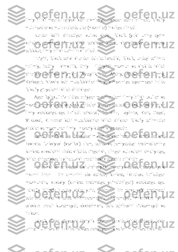 ilmiy  bilish  metodologiyasi kabi  qismlariga nisbatan  tatbiq  qilinadi, falsafiy
mulohazalar va muloqotlarda ular (mezonlar) hisobga olinadi.
Bundan   kelib   chiqadigan   xulosa   shuki,   falsafa   (yoki   uning   ayrim
sohalari,   qismlari)   ilmiy   bilish   tarkibiga   kiradi,   shu   jihatdan   u   nazariy
tafakkur, ilmiy bilish turini hosil qiladi.
To‘g‘ri,   falsafa   tarixi   shundan   dalolat   beradiki,   falsafa,   undagi   ta’limot
noilmiy,   badiiy   -   simvolik,   diniy   -   ilohiyotli   mazmun   va   shaklda   ishlab
chiqilgan   bo‘lishi   mumkin.   Aytaylik,   Ibn   Arabiy,   Abdurahmon   Jomiy,
Kerkegor,   Nitsshe   kabi   mutafakkirlar   ilmiylik   mezoniga   tayanmagan   holda
falsafiy g‘oyalarni ishlab chiqishgan.
Agar faylasuf o‘z oldiga qo‘ygan muammolarni ilmiy bilish usullari va
mezonlari,   mantiqiy   asoslash   qoidalari   yordamida   tadqiq   esa,   unda   izlanish
ilmiy   xarakterga   ega   bo‘ladi.   aristotel,   Ibn   Sino,   Leybnits,   Kant,   Gegel,
V.Rassel,   K.Popper   kabi   mutafakkirlar   ishlab   chikqan   falsafiy   ta’limotlar
shaklan va mazmunan ilmiy - nazariy ko‘rinishga egadir.
Farq.  Falsafa va fan o‘rtasidagi muhim farkdar ham bor. Barcha fanlarni
bevosita   funksiyasi   (vazifasi)   olam,   tabiat   va   jamiyatdagi   predmetlarning
konkret xossalarini obekt sifatida o‘rganish, olingan xulosalarni amaliyotga,
ishlab chiqarishga loyiha tuzish orqali bevosita tatbiq qilishdir.
Fanda   ishlab   chiqilgan   tushuncha   yoki   nazariya   tabiat,   jamiyat   yoki
insonni   biron   -   bir   tomonini   aks   ettiradi,   konkret,   isbotlasa   bo‘ladigan
mazmuncha,   soxaviy   (konkret   predmetga   yo‘naltirilgan)   xarakterga   ega.
Falsafiy   bilimda   bunday   xislat   yo‘q,   u   biron   -   bir   narsa   yoki   predmetni
tadqiqot   obekti   sifatida   olib   qaramaydi,   o‘lchamaydi,   mikroskop   yoki
teleskop   orqali   kuzatmaydi,   eksperiment,   dala   tajribasini   o‘tkazmaydi   va
hokazo.
Falsafa   o‘zini   g‘oyasini   ilmiylik   mezoni   asosida   ishlab   chiqadi,   lekin
uning mulohazalari boshqa narsaga qaratilgan. Falsafani mulohaza predmeti - 