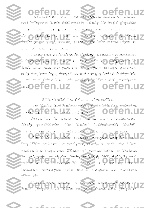 Istiklolga  erishganimizdan keyin yurtimizda   aqidaparastlik   illatlaridan
ozod   bo‘layotgan   falsafa   shakllanmokda.   Falsafiy   fikr   istiqlol   g‘oyasidan
ijodiy  impulslar olib, yangi tushunchalar va konsepsiyalarni ishlab  chiqmokda,
o‘zining   predmeti   va   muammolari   doirasini   kengaytirib   bormokda,
rivojlanayotgan   yangi,   xususan,   postnoklassik   fanlar   metodologiyasi   va
umumlashmalarini yaratmokda. 
Bunday sharoitda falsafa va fan o‘rtasidagi aloqadorlik   va hamkorlikni
kuchaytirishni   yangi   imkoniyatlari   va   ufqlari   ochilmokda.   Hozirgi   zamon   fan
falsafa   uchun   katta   ahamiyatga   ega   bo‘lgan   yangi   ekologik,   globalistik,
evolyusion,   kosmologik,   sinergetik tasavvurlar va g‘oyalarni ishlab chiqmokda.
Ularni   umumlashtirish falsafa fanini yangi goyalar bilan boyitish   imkoniyatini
beradi.
3. "Fan falsafasi  " kursini   predmeti   va vazifalari
"Fan falsafasi"   kursi falsafaning  tarkibiy qismi sifatida o‘zini predmeti va
funksiyalariga  (bajaradigan vazifalarga) egadir.
Avvalambor,   "Fan  falsafasi"   kursini   bir qator oldinroq vujudga kelgan
falsafiy   yo‘nalishlardan   - "fan   falsafasi",   "Tabiatshunoslik   falsafasi",
"insonshunoslik  falsafasi", "jamiyatshunoslik falsafalaridan" farqlash kerak.
Fan  falsafasi  ilmiy  bilishni  strukturasi,  nazariya  va   uning funksiyalari,
ilmiy   bilishni   tarakqiyoti,   fan   paradigmasi,   nazariya   va   tajriba   nisbati   kabi
masalalar  bilan shug‘ullanadi.   XX asrning 2 -yarmidan boshlab fan falsafasida
fan   tarakqiyotini   qonuniyatlari,   fanning   strukturaviy   birliklari   falsafiy   tahlil
predmeti   bo‘lib   qoldi.   Bu   yo‘nalish   doirasida   T.Kun,   Dj.Agassi,   Tulmin,
Lakatoslarni   konsepsiyalari   ishlab   chiqilib,   hozirgacha   ular   muhokama
qilinmokda.
Tabiatshunoslik   falsafasi,   insonshunoslik   falsafasi,   texnikashunoslik
falsafasi,   jamiyatshunoslik   falsafasi   kabi   yo‘nalishlarda   tabiat,   jamiyat   va 