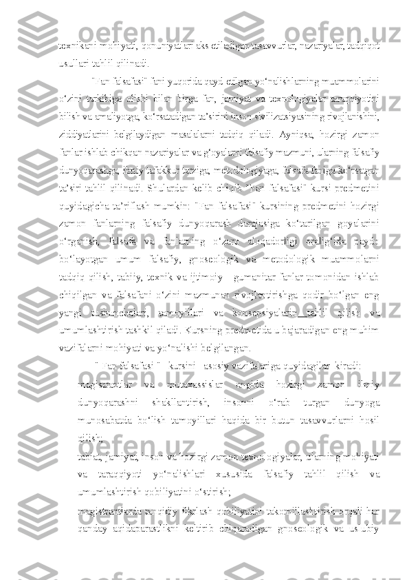 texnikani mohiyati,  qonuniyatlari aks etiladigan tasavvurlar, nazariyalar, tadqiqot
usullari tahlil qilinadi.
"Fan falsafasi" fani yuqorida qayd  etilgan yo‘nalishlarning muammolarini
o‘zini   tarkibiga   olishi   bilan   birga   fan,   jamiyat   va   texnologiyalar   taraqqiyotini
bilish va  amaliyotga, ko‘rsatadigan ta’sirini inson sivilizatsiyasining  rivojlanishini,
ziddiyatlarini   belgilaydigan   masalalarni   tadqiq   qiladi.   Ayniqsa,   hozirgi   zamon
fanlar ishlab chikqan nazariyalar  va g‘oyalarni falsafiy mazmuni, ularning falsafiy
dunyoqarashga,  ilmiy tafakkur tarziga, metodologiyaga, falsafa faniga ko‘rsatgan
ta’siri   tahlil qilinadi. Shulardan kelib chiqib "Fan falsafasi" kursi predmetini
quyidagicha ta’riflash mumkin: "Fan falsafasi" kursining predmetini hozirgi
zamon   fanlarning   falsafiy   dunyoqarash   darajasiga   ko‘tarilgan   goyalarini
o‘rganish,   falsafa   va   fanlarning   o‘zaro   aloqadorligi   oralig‘ida   paydo
bo‘layotgan   umum   falsafiy,   gnoseologik   va   metodologik   muammolarni
tadqiq   qilish,   tabiiy,   texnik   va   ijtimoiy   -   gumanitar   fanlar   tomonidan   ishlab
chiqilgan   va   falsafani   o‘zini   mazmunan   rivojlantirishga   qodir   bo‘lgan   eng
yangi   tushunchalari,   tamoyillari   va   konsepsiyalarin   tahlil   qilish   va
umumlashtirish tashkil qiladi. Kursning predmetida u bajaradigan eng muhim
vazifalarni mohiyati va yo‘nalishi belgilangan.
"   Fan   falsaf asi  "   kursini   asosiy  vazifalariga quyidagilar  kiradi:
- magistrantlar   va   mutaxassislar   ongida   hozirgi   zamon   ilmiy
dunyoqarashni   shakllantirish,   insonni   o‘rab   turgan   dunyoga
munosabatda   bo‘lish   tamoyillari   haqida   bir   butun   tasavvurlarni   hosil
qilish;
- tabiat, jamiyat, inson va hozirgi zamon texnologiyalar, ularning mohiyati
va   taraqqiyoti   yo‘nalishlari   xususida   falsafiy   tahlil   qilish   va
umumlashtirish qobiliyatini o‘stirish;
- magistrant larda   tanqidiy   fikrlash   qobiliyatini   takomillashtirish orqali har
qanday   aqidaparastlikni   keltirib   chiqaradigan   gnoseologik   va   uslubiy 