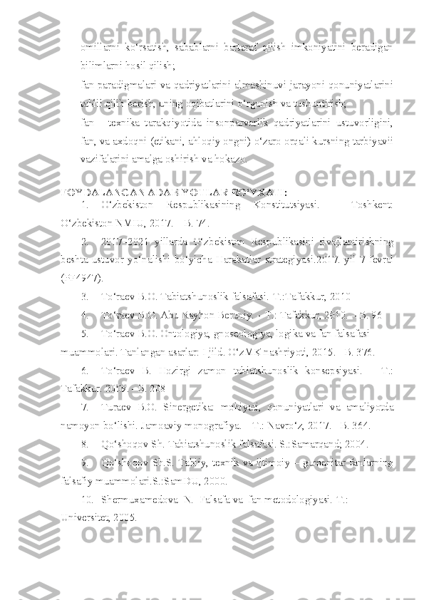 omillarni   ko‘rsatish,   sabablarni   bartaraf   qilish   imkoniyatini   beradigan
bilimlarni hosil qilish;
- fan paradigmalari va qadriyatlarini almashinuvi jarayoni qonuniyatlarini
tahlil qilib berish, uning oqibatlarini o‘rganish va tushuntirish;
- fan   -   texnika   tarakqiyotida   insonparvarlik   qadriyatlarini   ustuvorligini,
fan, va axdoqni (etikani, ahloqiy ongni) o‘zaro orqali kursning tarbiyavii
vazifalarini amalga oshirish va hokazo.
FOYDALANGAN ADABIYOTLAR  RO‘YXATI :
1. O‘zbekiston   Respublikasining   Konstitutsiyasi.   –   Toshkent:
O‘zbekiston NMIU, 2017. – B. 74.
2. 2017 – 2021   yillarda   O‘zbekiston   Respublikasini   rivojlantirishning
beshta   ustuvor   yo‘nalishi   bo‘yicha   Harakatlar   strategiyasi .2017.   yil   7   fevral
(PF4947) .
3. To‘raev B.O. Tabiatshunoslik falsafasi.-T.:Tafakkur, 2010
4. T o‘ raev B.O. Abu Rayhon Beruniy. – T.: Tafakkur, 2010. – B. 96
5. To‘raev B.O. Ontologiya, gnoseologiya, logika va fan falsafasi 
muammolari. Tanlangan asarlar: I jild. O‘zMK nashriyoti, 2015. –B. 376.
6. To‘raev   B.   Hozirgi   zamon   tabiatshunoslik   konsepsiyasi.   –   T.:
Tafakkur. 2009. –B. 208
7. Turaev   B.O.   Sinergetika:   mohiyati,   qonuniyatlari   va   amaliyotda
namoyon bo‘lishi. Jamoaviy monografiya. – T.: Navro‘z, 2017. –B. 36 4 .
8. Qo‘shoqov Sh. Tabiatshunoslik falsafasi. S.:Samarqand; 2004.
9. Qo‘shoqov Sh.S. Tabiiy, texnik va ijtimoiy – gumanitar fanlarning
falsafiy muammolari.S.:SamDU, 2000.
10. Shermuxamedova  N.  Falsafa va  fan metodologiyasi.-T.: 
Universitet,  2005. 