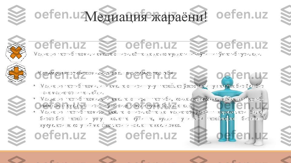 Медиация жараёни!
Медиация тартиб-таомили амалга оширилаётганда даъво муддатининг ўтиши тўхтатиб турилади.
Х
Медиация тартиб-таомилини амалга ошириш тартиби
•
Медиация тартиб-таомилини амалга ошириш учун тарафлар ўзаро келишувга кўра бир ёки бир 
неча медиаторни танлайди.
•
Медиация  тартиб-таомилини  амалга  ошириш  тартиби,  қоида  тариқасида,  медиация  тартиб-
таомилини амалга ошириш тўғрисидаги келишувда белгиланади.
•
Медиация  тартиб-таомили  амалга  оширилаётганда  медиатор  ўзининг  ҳаракатлари  билан 
бирор-бир  тарафни  устун  ҳолатга  қўйишга,  худди  шунингдек  тарафлардан  бирининг 
ҳуқуқлари ва қонуний манфаатларини чеклашга ҳақли эмас. 