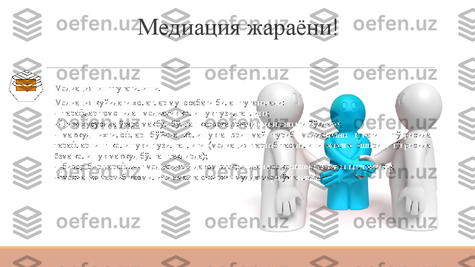 Медиация жараёни!
Медиациянинг тугатилиши.
Медиация қуйидаги ҳолатлар муносабати билан тугатилади:

тарафлар томонидан медиатив келишув тузилганлиги;

низо хусусида ўзаро мақбул бўлган қарорга эришиш имконияти йўқлиги;

мавжуд  ихтилофлар  бўйича  келишувга  эришмай  туриб  медиацияни  тугатиш  тўғрисида 
тарафларнинг  келишуви  тузилганлиги  (медиация  тартиб-таомилини  амалга  ошириш  тўғрисида 
ёзма келишув мавжуд бўлган тақдирда);

бирор-бир тарафнинг медиацияни давом эттиришдан воз кечишни маълум қилганлиги;

медиация тартиб-таомилини амалга ошириш муддатлари ўтганлиги. 