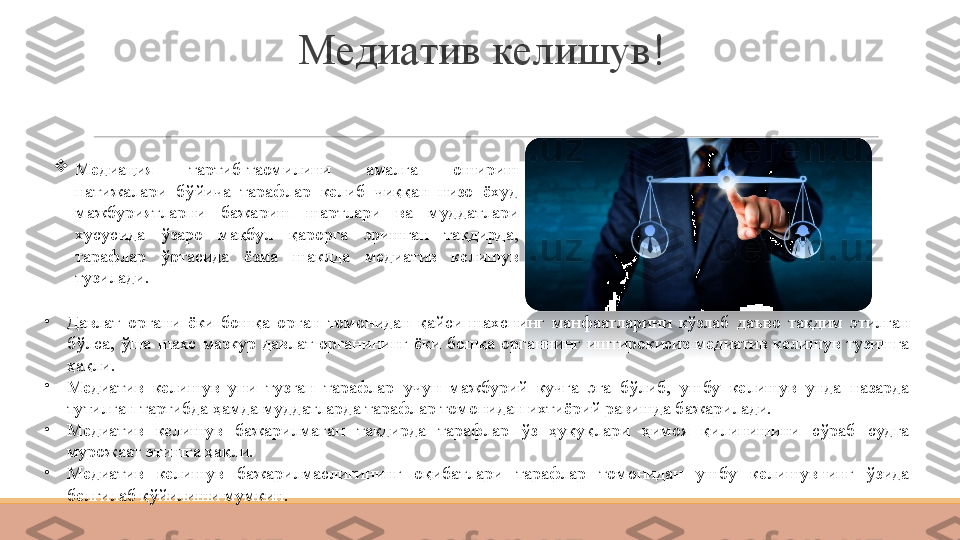 Медиатив келишув!

Медиация  тартиб-таомилини  амалга  ошириш 
натижалари  бўйича  тарафлар  келиб  чиққан  низо  ёхуд 
мажбуриятларни  бажариш  шартлари  ва  муддатлари 
хусусида  ўзаро  мақбул  қарорга  эришган  тақдирда, 
тарафлар  ўртасида  ёзма  шаклда  медиатив  келишув 
тузилади.
•
Давлат  органи  ёки  бошқа  орган  томонидан  қайси  шахснинг  манфаатларини  кўзлаб  даъво  тақдим  этилган 
бўлса,  ўша  шахс  мазкур  давлат  органининг  ёки  бошқа  органнинг  иштирокисиз  медиатив  келишув  тузишга 
ҳақли.
•
Медиатив  келишув  уни  тузган  тарафлар  учун  мажбурий  кучга  эга  бўлиб,  ушбу  келишув  унда  назарда 
тутилган тартибда ҳамда муддатларда тарафлар томонидан ихтиёрий равишда бажарилади.
•
Медиатив  келишув  бажарилмаган  тақдирда  тарафлар  ўз  ҳуқуқлари  ҳимоя  қилинишини  сўраб  судга 
мурожаат этишга ҳақли.
•
Медиатив  келишув  бажарилмаслигининг  оқибатлари  тарафлар  томонидан  ушбу  келишувнинг  ўзида 
белгилаб қўйилиши мумкин. 