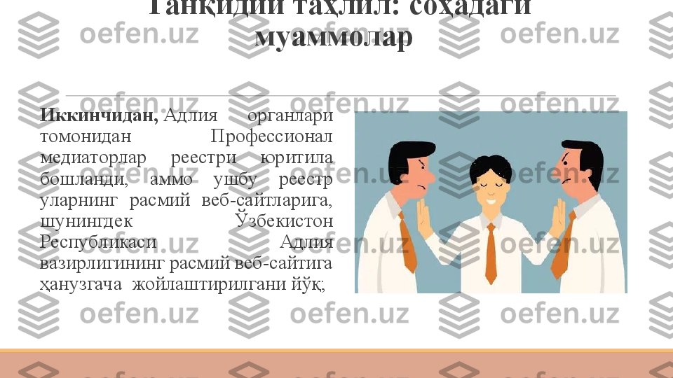 Танқидий таҳлил: соҳадаги 
муаммолар 
 
Иккинчидан,  Адлия  органлари 
томонидан  Профессионал 
медиаторлар  реестри  юритила 
бошланди,  аммо  ушбу  реестр 
уларнинг  расмий  веб-сайтларига, 
шунингдек  Ўзбекистон 
Республикаси  Адлия 
вазирлигининг расмий веб-сайтига 
ҳанузгача 	
 жойлаштирилгани йўқ; 