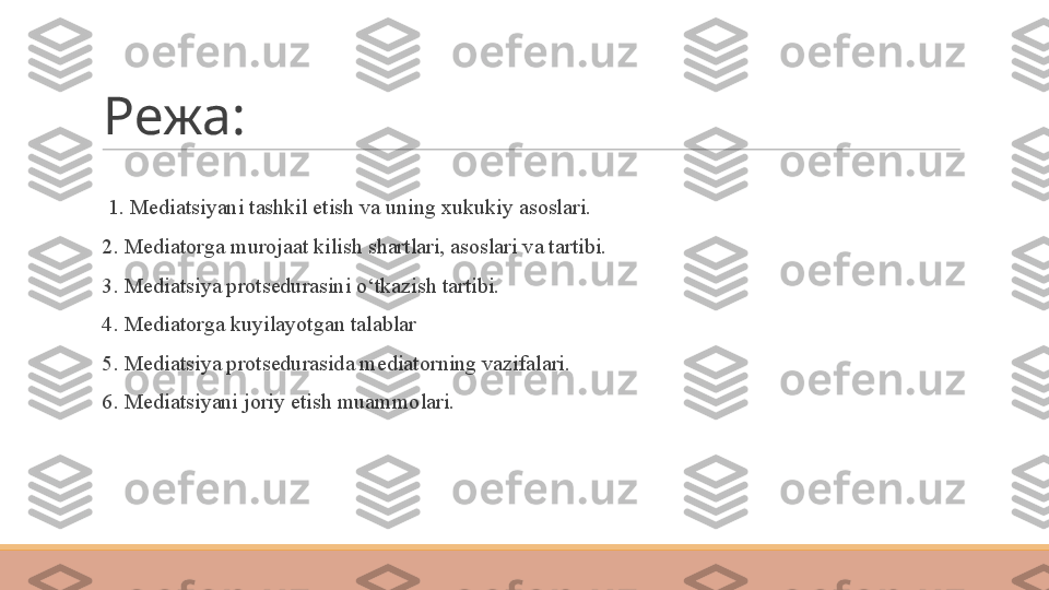 Режа:
 
  1. Mediatsiyani tashkil etish va uning xukukiy asoslari.
 
2. Mediatorga murojaat kilish shartlari, asoslari va tartibi.
 
3. Mediatsiya protsedurasini o‘tkazish tartibi. 
 
4. Mediatorga kuyilayotgan talablar
 
5. Mediatsiya protsedurasida mediatorning vazifalari.
 
6. Mediatsiyani joriy etish muammolari. 