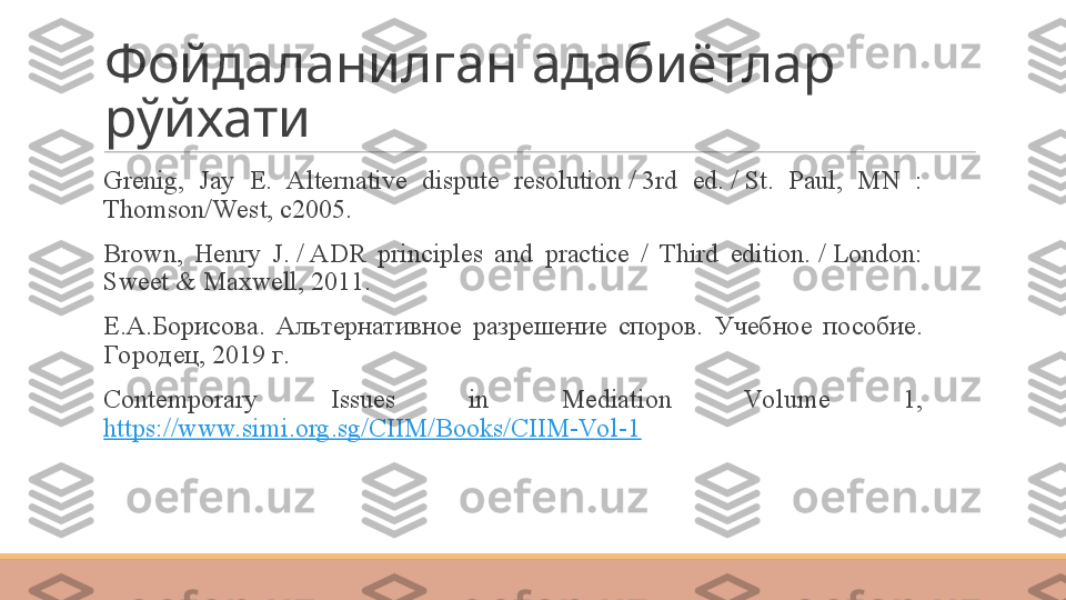 Фойдаланилган адабиётлар 
рўйхати
 
Grenig,  Jay  E.  Alternative  dispute  resolution / 3rd  ed.	 / St.  Paul,  MN  : 
Thomson/West, c2005 .  
 
Brown,  Henry  J.	
 / ADR  principles  and  practice  /  Third  edition.	 / London: 
Sweet & Maxwell, 2011 .
 
Е.А.Борисова.  Альтернативное  разрешение  споров.  Учебное  пособие . 
Городец , 2019  г .
 
Contemporary  Issues  in  Mediation  Vo lume  1, 
https://www.simi.org.sg/CIIM/Books/CIIM-Vo l-1 