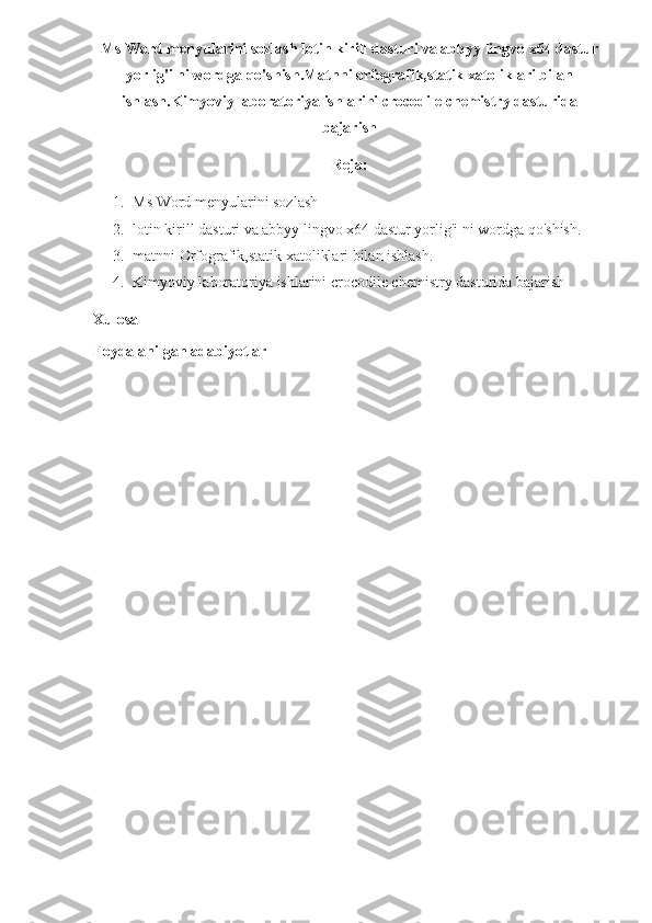 Ms Word menyularini sozlash lotin kirill dasturi va abbyy lingvo x64 dastur
yorlig'i ni wordga qo'shish.Matnni orfografik,statik xatoliklari bilan
ishlash.Kimyoviy laboratoriya ishlarini crocodile chemistry dasturida
bajarish
Reja:
1. Ms Word menyularini sozlash
2. lotin kirill dasturi va abbyy lingvo x64 dastur yorlig'i ni wordga qo'shish.
3. matnni Orfografik,statik xatoliklari bilan ishlash.
4. Kimyoviy laboratoriya ishlarini crocodile chemistry dasturida bajarish
Xulosa 
Foydalanilgan adabiyotlar 