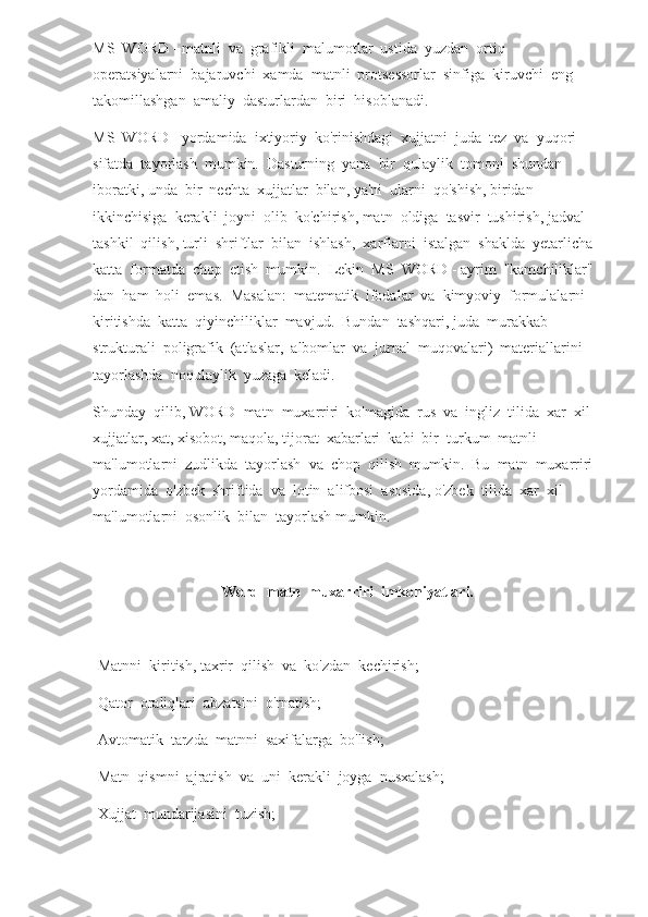 MS  WORD - matnli  va  grafikli  malumotlar  ustida  yuzdan  ortiq  
operatsiyalarni  bajaruvchi  xamda  matnli  protsessorlar  sinfiga  kiruvchi  eng  
takomillashgan  amaliy  dasturlardan  biri  hisoblanadi.
MS  WORD - yordamida  ixtiyoriy  ko'rinishdagi  xujjatni  juda  tez  va  yuqori  
sifatda  tayorlash  mumkin.  Dasturning  yana  bir  qulaylik  tomoni  shundan  
iboratki, unda  bir  nechta  xujjatlar  bilan, ya'ni  ularni  qo'shish, biridan  
ikkinchisiga  kerakli  joyni  olib  ko'chirish, matn  oldiga  tasvir  tushirish, jadval  
tashkil  qilish, turli  shriftlar  bilan  ishlash,  xarflarni  istalgan  shaklda  yetarlicha  
katta  formatda  chop  etish  mumkin.  Lekin  MS  WORD - ayrim  "kamchiliklar"  
dan  ham  holi  emas.  Masalan:  matematik  ifodalar  va  kimyoviy  formulalarni  
kiritishda  katta  qiyinchiliklar  mavjud.  Bundan  tashqari, juda  murakkab  
strukturali  poligrafik  (atlaslar,  albomlar  va  jurnal  muqovalari)  materiallarini  
tayorlashda  noqulaylik  yuzaga  keladi.
Shunday  qilib, WORD  matn  muxarriri  ko'magida  rus  va  ingliz  tilida  xar  xil  
xujjatlar, xat, xisobot, maqola, tijorat  xabarlari  kabi  bir  turkum  matnli  
ma'lumotlarni  zudlikda  tayorlash  va  chop  qilish  mumkin.  Bu  matn  muxarriri  
yordamida  o'zbek  shriftida  va  lotin  alifbosi  asosida, o'zbek  tilida  xar  xil  
ma'lumotlarni  osonlik  bilan  tayorlash mumkin.
Word  matn  muxarriri  imkoniyatlari.
-Matnni  kiritish, taxrir  qilish  va  ko'zdan  kechirish;
-Qator  oraliqlari  abzatsini  o'rnatish;
-Avtomatik  tarzda  matnni  saxifalarga  bo'lish;
-Matn  qismni  ajratish  va  uni  kerakli  joyga  nusxalash;
-Xujjat  mundarijasini  tuzish; 