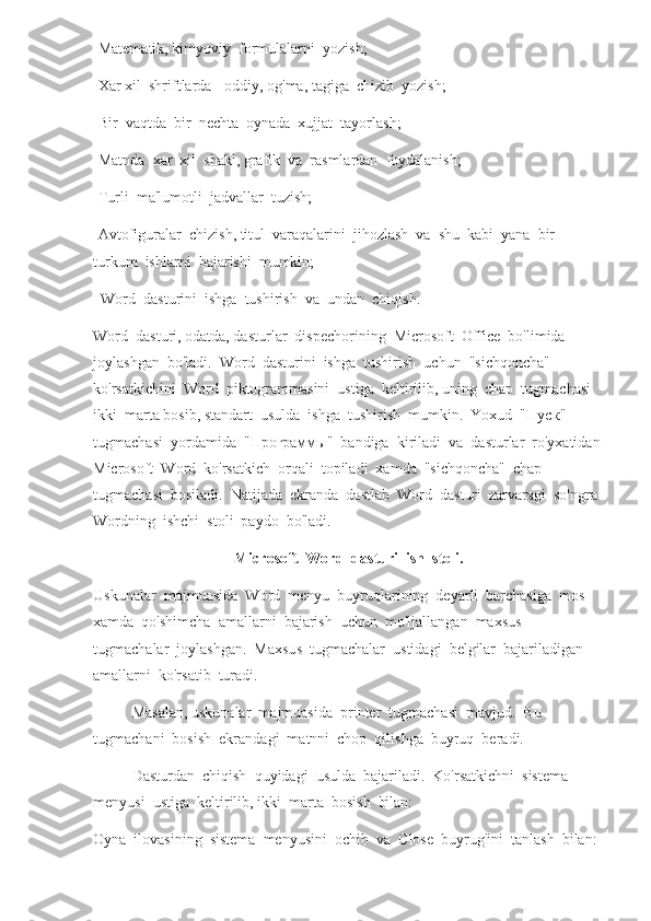 -Matematik, kimyoviy  formulalarni  yozish;
-Xar xil  shriftlarda - oddiy, og'ma, tagiga  chizib  yozish;
-Bir  vaqtda  bir  nechta  oynada  xujjat  tayorlash;
-Matnda  xar  xil  shakl, grafik  va  rasmlardan  foydalanish;
-Turli  ma'lumotli  jadvallar  tuzish;
-Avtofiguralar  chizish, titul  varaqalarini  jihozlash  va  shu  kabi  yana  bir  
turkum  ishlarni  bajarishi  mumkin;
  Word  dasturini  ishga  tushirish  va  undan  chiqish.
Word  dasturi, odatda, dasturlar  dispechorining  Microsoft  Office  bo'limida  
joylashgan  bo'ladi.  Word  dasturini  ishga  tushirish  uchun  "sichqoncha"  
ko'rsatkichini  Word  piktogrammasini  ustiga  keltirilib, uning  chap  tugmachasi  
ikki  marta bosib, standart  usulda  ishga  tushirish  mumkin.  Yoxud  " Пуск "  
tugmachasi  yordamida  " Программы "  bandiga  kiriladi  va  dasturlar  ro'yxatidan 
Microsoft  Word  ko'rsatkich  orqali  topiladi  xamda  "sichqoncha"  chap  
tugmachasi  bosiladi.  Natijada  ekranda  dastlab  Word  dasturi  zarvaragi  so'ngra 
Wordning  ishchi  stoli  paydo  bo'ladi.      
Microsoft  Word  dasturi  ish  stoli.
Uskunalar  majmuasida  Word  menyu  buyruqlarining  deyarli  barchasiga  mos  
xamda  qo'shimcha  amallarni  bajarish  uchun  mo'ljallangan  maxsus  
tugmachalar  joylashgan.  Maxsus  tugmachalar  ustidagi  belgilar  bajariladigan  
amallarni  ko'rsatib  turadi.  
Masalan, uskunalar  majmuasida  printer  tugmachasi  mavjud.  Bu  
tugmachani  bosish  ekrandagi  matnni  chop  qilishga  buyruq  beradi.  
Dasturdan  chiqish  quyidagi  usulda  bajariladi.  Ko'rsatkichni  sistema  
menyusi  ustiga  keltirilib, ikki  marta  bosish  bilan:
Oyna  ilovasining  sistema  menyusini  ochib  va  Close  buyrug'ini  tanlash  bilan: 
