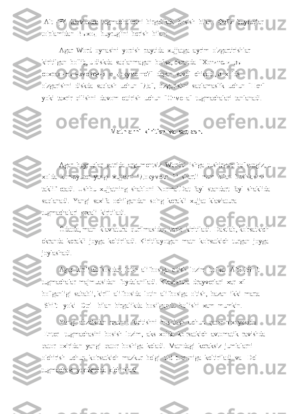 [Alt]-[F4] klaviatura  tugmachalarini  birgalikda  bosish  bilan:   Файл   buyruqlar  
to'plamidan   Выход   buyrug'ini  berish  bilan:
Agar  Word  oynasini  yopish  paytida  xujjatga  ayrim  o'zgartirishlar  
kiritilgan  bo'lib, u diskda  saqlanmagan  bo'lsa, ekranda  " Хотители    вы   
сохранить    изменения    в    документе ?"  degan  savol  chiqadi, u  xolda  
o'zgarishni  diskda  saqlash  uchun  " Да ",  o'zgarishni  saqlamaslik  uchun  " Нет "  
yoki  taxrir  qilishni  davom  ettirish  uchun  " Отмена "  tugmachalari  tanlanadi.
Matnlarni  kiritish  va  saqlash.
Agar  buyruqlar  satrida  argumentsiz  Wordni  ishga  tushirgan  bo'lsangiz, u
xolda  kompyuter  yangi  xujjatni  " Документ   1"  shartli  nom  bilan  boshlashni  
taklif  etadi.  Ushbu  xujjatning  shabloni  Normal.Dat  fayl  standart  fayl  shaklida
saqlanadi.  Yangi  saxifa  ochilgandan  so'ng  kerakli  xujjat  klaviatura  
tugmachalari  orqali  kiritiladi.
Odatda, matn  klaviatura  qurilmasidan  terib  kiritiladi.  Dastlab, ko'rsatkich 
ekranda  kerakli  joyga  keltiriladi.  Kiritilayotgan  matn  ko'rsatkich  turgan  joyga 
joylashadi.
Agar  kirill alifbosidan  lotin  alifbosiga  o'tish  lozim  bo'lsa  [Alt]-[Shift]  
tugmachalar  majmuasidan  foydalaniladi.  Klaviatura  drayverlari  xar  xil  
bo'lganligi  sababli, kirill  alifbosida  lotin  alifbosiga  o'tish,  bazan  ikki  marta  
[Shift]  yoki  [Ctrl]  bilan  birgalikda  bosilganda  bo'lishi  xam  mumkin.
Yangi  abzatsdan  matnni  kiritishni  boshlash  uchun  qator  nixoyasida  
[Enter]  tugmachasini  bosish  lozim,  aks  xolda  ko'rsatkich  avtomatik  ravishda  
qator  oxiridan  yangi  qator  boshiga  keladi.  Matndagi  keraksiz  jumlalarni  
o'chirish  uchun  ko'rsatkich  mazkur  belgi  old  tomoniga  keltiriladi  va  [Del]  
tugmachasi  yordamida  o'chiriladi. 