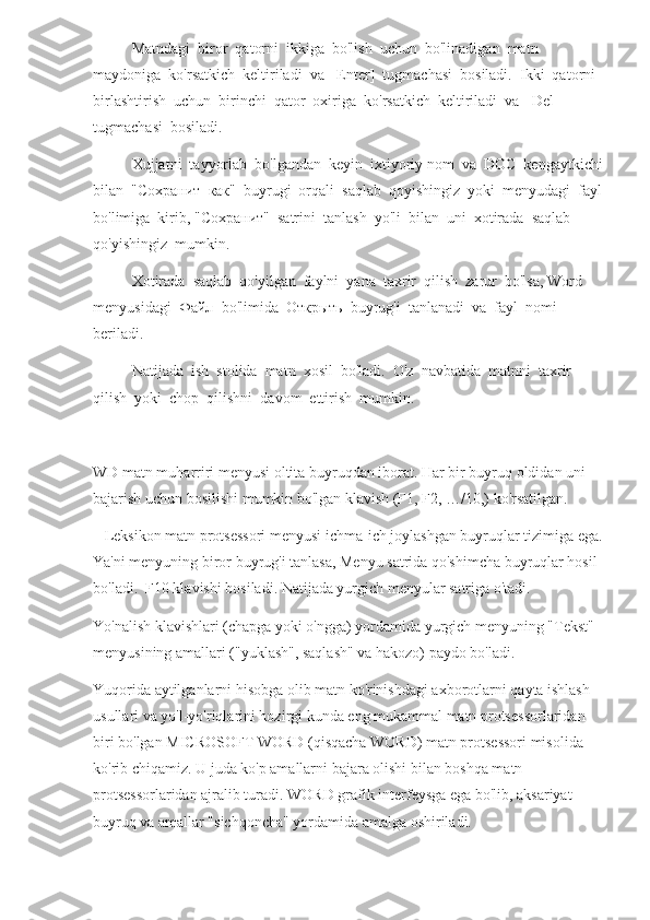 Matndagi  biror  qatorni  ikkiga  bo'lish  uchun  bo'linadigan  matn  
maydoniga  ko'rsatkich  keltiriladi  va  [Enter]  tugmachasi  bosiladi.  Ikki  qatorni  
birlashtirish  uchun  birinchi  qator  oxiriga  ko'rsatkich  keltiriladi  va  [Del]  
tugmachasi  bosiladi.
Xujjatni  tayyorlab  bo'lgandan  keyin  ixtiyoriy nom  va  DOC  kengaytkichi
bilan  " Сохранит    как "  buyrugi  orqali  saqlab  qoyishingiz  yoki  menyudagi  fayl
bo'limiga  kirib, " Сохранит "  satrini  tanlash  yo'li  bilan  uni  xotirada  saqlab  
qo'yishingiz  mumkin.
Xotirada  saqlab  qo'yilgan  faylni  yana  taxrir  qilish  zarur  bo'lsa, Word  
menyusidagi   Файл   bo'limida   Открыть   buyrug'i  tanlanadi  va  fayl  nomi  
beriladi.
Natijada  ish  stolida  matn  xosil  bo'ladi.  O'z  navbatida  matnni  taxrir  
qilish  yoki  chop  qilishni  davom  ettirish  mumkin.
WD matn muharriri menyusi oltita buyruqdan iborat. Har bir buyruq oldidan uni 
bajarish uchun bosilishi mumkin bo'lgan klavish (F1, F2, …/10,) ko'rsatilgan. 
   Leksikon matn protsessori menyusi ichma-ich joylashgan buyruqlar tizimiga ega.
Ya'ni menyuning biror buyrug'i tanlasa, Menyu satrida qo'shimcha buyruqlar hosil 
bo'ladi.  F10 klavishi bosiladi. Natijada yurgich menyular satriga o'tadi.
Yo'nalish klavishlari (chapga yoki o'ngga) yordamida yurgich menyuning "Tekst" 
menyusining amallari ("yuklash", saqlash" va hakozo) paydo bo'ladi.
Yuqorida aytilganlarni hisobga olib matn ko'rinishdagi axborotlarni qayta ishlash 
usullari va yo'l-yo'riqlarini hozirgi kunda eng mukammal matn protsessorlaridan 
biri bo'lgan MICROSOFT WORD (qisqacha WORD) matn protsessori misolida 
ko'rib chiqamiz. U juda ko'p amallarni bajara olishi bilan boshqa matn 
protsessorlaridan ajralib turadi. WORD grafik interfeysga ega bo'lib, aksariyat 
buyruq va amallar "sichqoncha" yordamida amalga oshiriladi. 