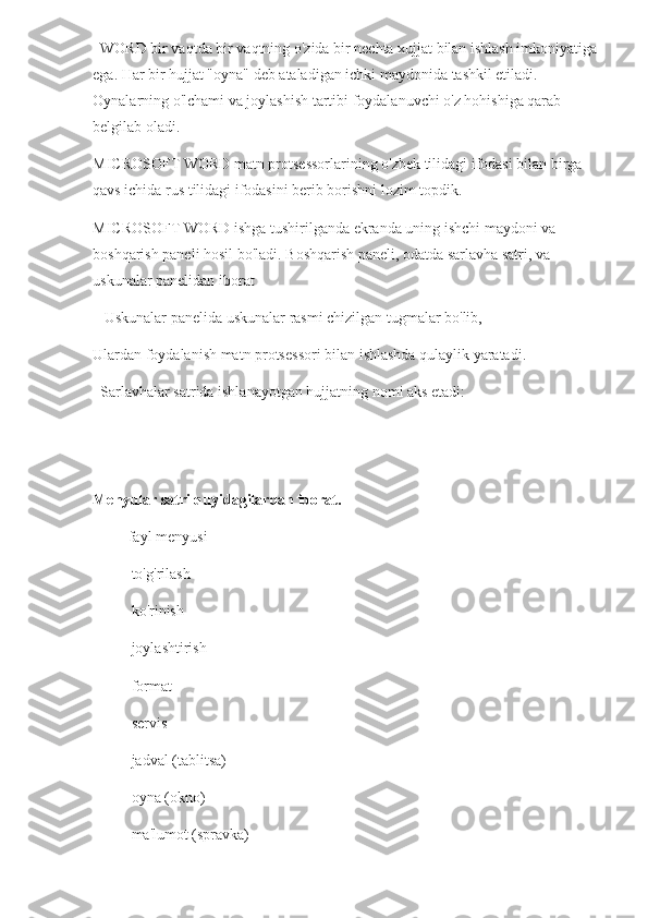   WORD bir vaqtda bir vaqtning o'zida bir nechta xujjat bilan ishlash imkoniyatiga 
ega. Har bir hujjat "oyna" deb ataladigan ichki maydonida tashkil etiladi. 
Oynalarning o'lchami va joylashish tartibi foydalanuvchi o'z hohishiga qarab 
belgilab oladi. 
MICROSOFT WORD matn protsessorlarining o'zbek tilidagi ifodasi bilan birga 
qavs ichida rus tilidagi ifodasini berib borishni lozim topdik.
MICROSOFT WORD ishga tushirilganda ekranda uning ishchi maydoni va 
boshqarish paneli hosil bo'ladi. Boshqarish paneli, odatda sarlavha satri, va 
uskunalar panelidan iborat
   Uskunalar panelida uskunalar rasmi chizilgan tugmalar bo'lib,
Ulardan foydalanish matn protsessori bilan ishlashda qulaylik yaratadi.
  Sarlavhalar satrida ishlanayotgan hujjatning nomi aks etadi: 
  
Menyular satri quyidagilardan iborat.                  
-        fayl menyusi 
- to'g'rilash
- ko'rinish
- joylashtirish
- format
- servis
- jadval (tablitsa)
- oyna (okno)
- ma'lumot (spravka) 