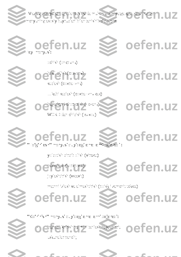   Mazkur menyular hujjatlar tanlashda muhim ahamiyatga ega. Endi har bir 
menyuning asosiy buyruqlari bilan tanishib chiqamiz
Fayl menyusi:
- ochish ( открыть )
- hosil qilish ( создать )
- saqlash (сохранить)
- …kabi saqlash (сохранить как)
- hujjatlarni chop etish ( печать )
- WORD dan chiqish ( выход )
 
 "To'g'rilash" menyusi quyidagi amallarni bajaradi :
- yo'qotish qirqib olish (virezat)
- nusxalash (kopirovat)
- joylashtirish (vstavit)
- matnni izlash va almashtirish (poisk i zamenit teksta)
 
 "Ko'rinish" menyusi quyidagi amallarni bajaradi:
- hujjatni ko'rish rejimini tanlash buyruqlari;
- uskunalar paneli; 