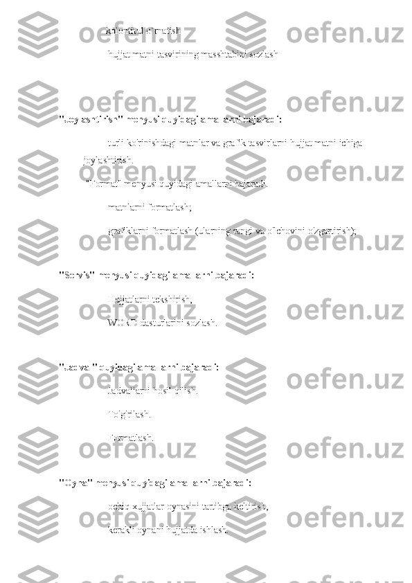 -        kolontitul o`rnatish
- hujjat matni tasvirining masshtabini sozlash
   
 
"Joylashtirish" menyusi quyidagi amallarni bajaradi:
-      turli ko'rinishdagi matnlar va grafik tasvirlarni hujjat matni ichiga 
joylashtirish.
 "Format" menyusi quyidagi amallarni bajaradi. 
- matnlarni formatlash;
- grafiklarni formatlash (ularning rangi va o'lchovini o'zgartirish);
 
"Servis" menyusi quyidagi amallarni bajaradi:
- Hujjatlarni tekshirish,
- WORD dasturlarini sozlash.
 
"Jadval" quyidagi amallarni bajaradi:
- Jadvallarni hosil qilish.
- To'g'rilash.
- Formatlash.
 
"Oyna" menyusi quyidagi amallarni bajaradi:
- ochiq xujjatlar oynasini tartibga keltirish,
- kerakli oynani hujjatda ishlash. 