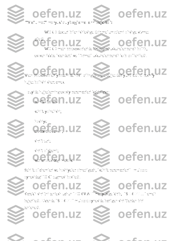   "Ma'lumot" menyusi quyidagi amallarni bajaradi:
- WORD dasturi bilan ishlashga doir ma'lumotlarni olishga xizmat 
qiladi
- WORD matn protsessorlarida bir nechta uskunalar paneli bo'lib, 
asosan ikkita "standart" va "format" uskunalar paneli ko'p qo'llaniladi.
Matn protsessorlari yordamida hosil qilingan matn hujjat deb yuritiladi. U rasmiy 
hujjat bo'lishi shart emas.
   quyida hujjatlarning asosiy parametrlari keltirilgan:
- sahifa o'lchami
- sahifa yo'nalishi;
- hoshiya
- abzats chekinishi;
- shrift turi;
- shrift o'lchami;
- satrlar orasidagi masofa 
Sahifa o'lchamlari va hoshiyalar o'rnatilgach, "sahifa parametrlari"   muloqot 
oynasidagi " OK " tugmasi bosiladi.          
            
Kerakli shriftni tanlash uchun " FORMAT " menyusiga kirib,  " SHRIFT …" amali 
bajariladi. Ekranda " SHRIFT " muloqot oynasida berilgan shriftlardan biri 
tanlanadi.                     