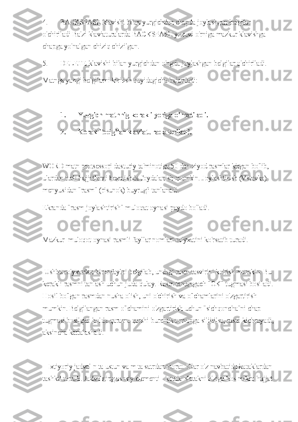 4. BACKSPASE klavishi bilan yurgichdan chapda joylashgan belgilar 
o'chiriladi Ba'zi klaviaturalarda BACKSPASE yozuvi o'rniga mazkur klavishga 
chapga yo'nalgan chiziq chizilgan.
5. DELETE klavishi bilan yurgichdan o'ngda joylashgan belgilar o'chiriladi.
Matnga yangi belgilarni kiritish quyidagicha bajariladi:
1. Yurgich matnnig kerakli yeriga o'rnatiladi.
2. Kerakli belgilar klaviaturada teriladi.
WORD matn protsessori dasturiy ta'minotiga 50 dan ziyod rasmlar kirgan bo'lib, 
ulardan turli hujjatlarni bezatishda foydalanish mumkin. Joylashtirish (Vstavka) 
menyusidan "rasm" (risunok) buyrug'i tanlanadi.
Ekranda "rasm joylashtirish" muloqat oynasi paydo bo'ladi.
 
Mazkur  muloqot oynasi rasmli fayllar nomlari ro'yxatini ko'rsatib turadi. 
 
 Ushbu ro'yxatdan biror faylni belgilab, undagi rasm tasvirini ko'rish mumkin. Bu 
kerakli rasmni tanlash uchun juda qulay. Rasm tanlangach "OK" tugmasi bosiladi. 
Hosil bo'lgan rasmdan nusha olish, uni o'chirish va o'lchamlarini o'zgartirish 
mumkin. Belgilangan rasm o'lchamini o'zgartirish uchun "sichqoncha"ni chap 
tugmasi bosilgan holda qarama qarshi burchak tomonga siljitilsa, rasm kichrayadi, 
aksincha kattalashadi. 
   Ixtiyoriy jadval n ta ustun va m ta satrdan iborat. Ular o'z navbatida kataklardan 
tashkil topadi. Jadvalning asosiy elementi - katak. Katakni o'ziga hos mikro hujjat  