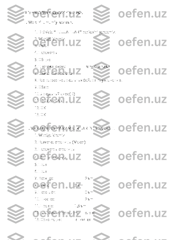 Microsoft Word dasturini sozlash. 
I. Wordni  umumiy  sozlash.
1. D diskda  “HUJJATLAR”  papkasini yaratamiz.
2. Wordga kiramiz.
3.  Файл .
4.  Параметры
5.  Общие
6.  Цветовая   схема :  rangni tanlash
7. Сохранение файлов
8. Расположение локальных файлов по умолчанию.
9. Обзор
10. Локальный диск ( D )
11.  HUJJATLAR
12.  OK
13. OK
II . VARAQNING PARAMETRLARINI SOZLASH .
1.  Wordga   kiramiz
2. Разметка страницы (Макет)
3. Параметры страницы
4.        ni   bosamiz
5. Поля
6. Поля
7. Верхнее:  2  sm
8. Левое: 3  sm
9. Переплёт: 0  sm
10. Нижнее: 2  sm
11. Правое: 1,5  sm
12. Положение переплёта:  слева
13. Ориентация: книжная 