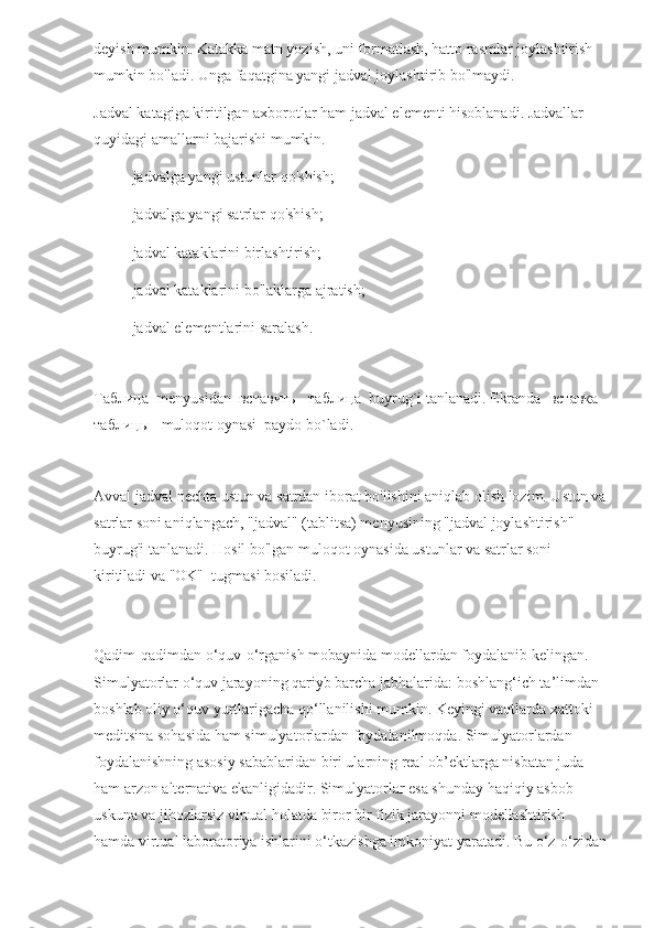 deyish mumkin. Katakka matn yozish, uni formatlash, hatto rasmlar joylashtirish 
mumkin bo'ladi. Unga faqatgina yangi jadval joylashtirib bo'lmaydi.
Jadval katagiga kiritilgan axborotlar ham jadval elementi hisoblanadi. Jadvallar 
quyidagi amallarni bajarishi mumkin.
- jadvalga yangi ustunlar qo'shish;
- jadvalga yangi satrlar qo'shish;
- jadval kataklarini birlashtirish;
- jadval kataklarini bo'laklarga ajratish;
- jadval elementlarini saralash.
 
Таблица   menyusidan   вставить  -  таблица   buyrug`i tanlanadi. Ekranda   вставка   
таблицы    muloqot oynasi  paydo bo`ladi.
   
Avval jadval nechta ustun va satrdan iborat bo'lishini aniqlab olish lozim. Ustun va
satrlar soni aniqlangach, "jadval" (tablitsa) menyusining "jadval joylashtirish" 
buyrug'i tanlanadi. Hosil bo'lgan muloqot oynasida ustunlar va satrlar soni 
kiritiladi va "OK"  tugmasi bosiladi.
Qadim-qadimdan o‘quv-o‘rganish mobaynida modellardan foydalanib kelingan. 
Simulyatorlar o‘quv jarayoning qariyb barcha jabhalarida: boshlang‘ich ta’limdan 
boshlab oliy o‘quv yurtlarigacha qo‘llanilishi mumkin. Keyingi vaqtlarda xattoki 
meditsina sohasida ham simulyatorlardan foydalanilmoqda. Simulyatorlardan 
foydalanishning asosiy sabablaridan biri ularning real ob’ektlarga nisbatan juda 
ham arzon alternativa ekanligidadir. Simulyatorlar esa shunday haqiqiy asbob-
uskuna va jihozlarsiz virtual holatda biror bir fizik jarayonni modellashtirish 
hamda virtual laboratoriya ishlarini o‘tkazishga imkoniyat yaratadi. Bu o‘z-o‘zidan 