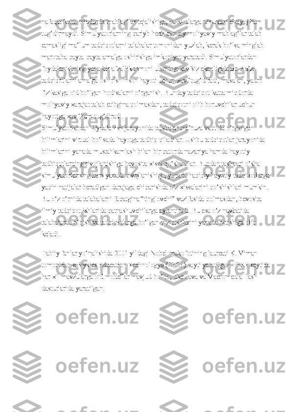 nafaqat katta miqdorda mablag‘lar tejalishiga, balki ularga umuman ehtiyoj ham 
tug‘dirmaydi. Simulyatorlarning qariyb hech qanday moliyaviy mablag‘lar talab 
etmasligi ma’lum tadqiqotlarni talabalar tomonidan yuzlab, kerak bo‘lsa minglab 
marotaba qayta-qayta amalga oshirishga imkoniyat yaratadi. Simulyatorlardan 
foydalanishning yana bir afzallik tomoni ularning xavfsiz ekanligidadir. Ba’zi 
tadqiqotlarni amalga oshirish inson hayoti uchun xavf tug‘diradi, masalan, yadro 
fizikasiga oid bo‘lgan hodisalarni o‘rganish. Bunday tadqiqot katta miqdorda 
moliyaviy xarajat talab etibgina qolmasdan, tadqiqotni olib boruvchilar uchun 
hayotiga xavf ham tug‘diradi.
Simulyatorlardan foydalanish jarayonida talabalar ma’ruza vaqtida o‘rgangan 
bilimlarini virtual bo‘lsada hayotga tadbiq qiladilar. Ushbu tadqiqotlar jarayonida 
bilimlarini yanada mustahkamlash bilan bir qatorda nazariya hamda hayotiy 
tadbiqotlarning rivojlanishiga bevosita xissa qo‘shadilar. Bundan tashqari o‘sha 
simulyatorlarning ham yanada rivojlanishiga, yanada haqiqiy hayotiy tadqiqotlarga
yaqin natijalar beradigan darajaga chiqarishda o‘z xissalarini qo‘shishlari mumkin. 
Bu o‘z o‘rnida talabalarni faqatgina “tinglovchi” vazifasida qolmasdan, bevosita 
ilmiy-tadqiqot ishlarida qatnashuvchilarga aylantiradi. Bu esa o‘z navbatida 
talabalarda o‘qish va tadqiqotlarga bo‘lgan qiziqishlarini yanada ortishiga olib 
keladi.
Tabiiy fanlar yo‘nalishida 2001 yildagi Nobel mukofotining laureati K. Viman 
tomonidan «Physics Education Technology» (PhET) sayti yaratilgan. PhET saytida
har xil mavzularga oid modellar mavjud bo‘lib, ular Java va Macromedia flash 
dasturlarida yaratilgan. 
