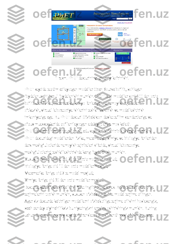 1-rasm. PhET dasturining umumiy ko‘rinishi.
PhET saytida taqdim etilayotgan modellar Open Sourse bo‘lib, xohlagan 
foydalanuvchi bepul foydalanishi mumkin. PhET dagi modellar soni 100 dan ortiq 
bo‘lib ular fizika, matematika, kimyo fanlariga oid namoyish tajribalarini 
o‘tkazish, virtual laboratoriya ishlarini tashkillashtirish va modellashtirish 
imkoniyatiga ega. Bu PhET dasturi O‘zbekiston davlat ta’lim standartlariga va 
o‘quv muassasalarida qo‘llanilayotgan adabiyotlariga mos keladi.
PhET dasturini   http://phet.colorado.edu   saytidan ko‘chirib olishingiz mumkin.
PhET dasturidagi modellardan fizika, matematika, ximiya va biologiya fanlaridan 
dars mashg‘ulotlarida namoyish tajribalari sifatida, virtual laboratoriya 
mashg‘ulotlarini tashkillashtirishda keng foydalanish mumkin.
Xususan fizika faniiga oid 90 dan ortiq modellar mavjud;
Biologiya faniga oid 10 dan ortiq modellar mavjud;
Matematika faniga oid 7 ta model mavjud;
Ximiya faniga oid 20 dan ortiq modellar mavjud.
Dasturda keltirilgan modellarni faqat ingiliz tilida emas. Balki 50 dan ortiq tilga 
tarjimalarini topish mumkin, xususan o‘zbek tilida 1 ta model tarjima qilingan. 
Agar siz dasturda keltirilgan modellarni o‘zbek tiliga tarjima qilishni hoxlasangiz, 
xech qanday qiyinchiliksiz bu niyatingizni amalga oshirishingiz mumkin. Buning 
uchun dasturning rasmiy saytida “Translated Sims” bandi mavjud bo‘lib, u erga  