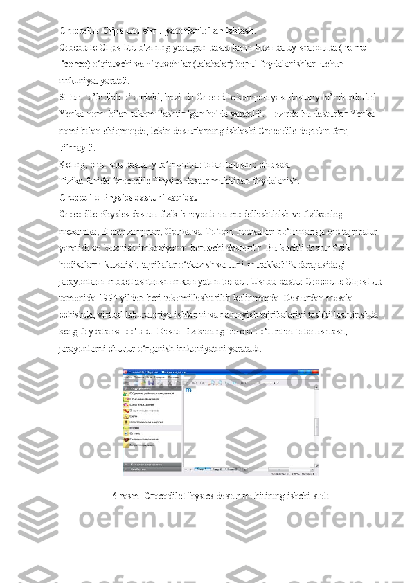 Crocodile Clips Ltd simulyatorlaribilan ishlash.
Crocodile Clips Ltd o‘zining yaratgan dasturlarini hozirda uy sharoitida ( home 
licence ) o‘qituvchi va o‘quvchilar (talabalar) bepul foydalanishlari uchun 
imkoniyat yaratdi.
SHuni ta’kidlab o‘tamizki, hozirda Crocodile kompaniyasi dasturiy ta’minotlarini 
Yenka nomi bilan takomillashtirilgan holda yaratildi. Hozirda bu dasturlar Yenka 
nomi bilan chiqmoqda, lekin dasturlarning ishlashi Crocodile dagidan farq 
qilmaydi.
Keling, endi shu dasturiy ta’minotlar bilan tanishib chiqsak.
Fizika fanida Crocodile Physics dastur muhitidan foydalanish.
Crocodile Physics dasturi xaqida.
Crocodile Physics dasturi fizik jarayonlarni modellashtirish va fizikaning 
mexanika, Elektr zanjirlar, Optika va To‘lqin hodisalari bo‘limlariga oid tajribalar 
yaratish va kuzatish imkoniyatini beruvchi dasturdir. Bu kuchli dastur fizik 
hodisalarni kuzatish, tajribalar o‘tkazish va turli murakkablik darajasidagi 
jarayonlarni modellashtirish imkoniyatini beradi. Ushbu dastur Crocodile Clips Ltd
tomonida 1994 yildan beri takomillashtirilib kelinmoqda. Dasturdan masala 
echishda, virtual laboratoriya ishlarini va namoyish tajribalarini tashkillashtirishda 
keng foydalansa bo‘ladi. Dastur fizikaning barcha bo‘limlari bilan ishlash, 
jarayonlarni chuqur o‘rganish imkoniyatini yaratadi.
6-rasm. Crocodile Physics dastur muhitining ishchi stoli 