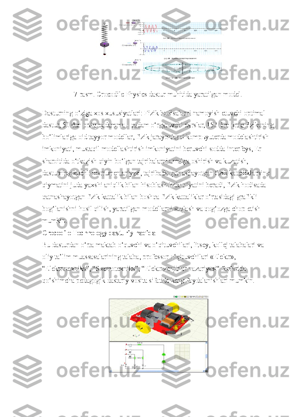 7-rasm. Crocodile Physics dastur muhitida yaratilgan model.
Dasturning o‘ziga xos xususiyatlari: Fizik hodisalarni namoyish etuvchi optimal 
dastur, 50 dan ortiq qadamma - qadam o‘rgatuvchi darslar, 150 dan ortiq fizikaning
bo‘limlariga oid tayyor modellar, fizik jarayonlarni komp ь yuterda modelashtirish 
imkoniyati, mustaqil modellashtirish imkoniyatini beruvchi sodda interfeys, Er 
sharoitida o‘tkazish qiyin bo‘lgan tajribalarni amalga oshirish va kuzatish, 
dasturning kuchli instrumentariyasi, tajribada qatnashayotgan fizik kattaliklarning 
qiymatini juda yaxshi aniqlik bilan hisoblash imkoniyatini beradi, fizik hodisada 
qatnashayotgan fizik kattalik bilan boshqa fizik kattaliklar o‘rtasidagi grafikli 
bog‘lanishni hosil qilish, yaratilgan modellarni saqlash va qog‘ozga chop etish 
mumkin.
Crocodile Technology dasturiy haqida
Bu dasturdan o‘rta maktab o‘quvchi va o‘qituvchilari, litsey, kollej talabalari va 
oliy ta’lim muassasalarining talaba, professor-o‘qituvchilari «Elektr», 
“Elektrotexnika”, “Sxemotexnika”, “Elektr zanjirlar nazariyasi“ fanlarida 
qo‘shimcha pedagogik dastariy vosita sifatida keng foydalanishlari mumkin. 