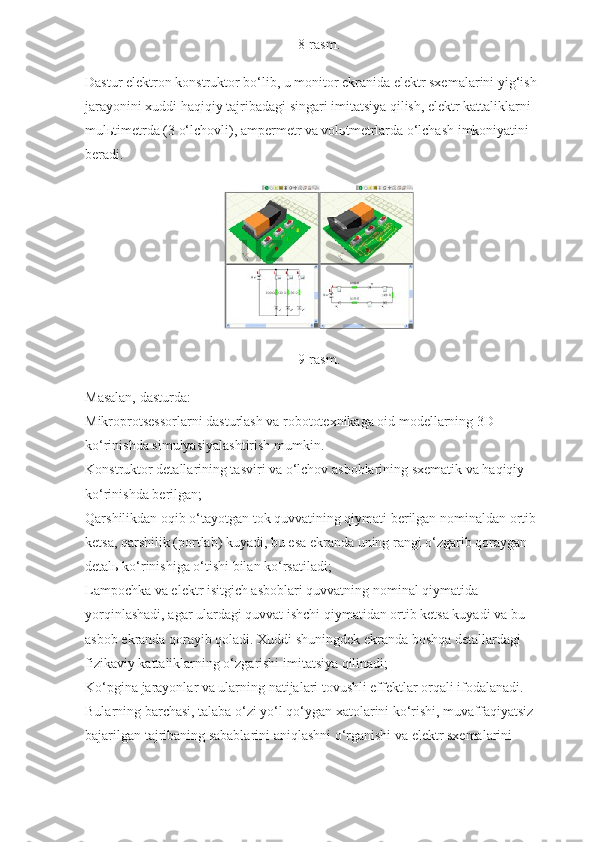 8-rasm.
Dastur elektron konstruktor bo‘lib, u monitor ekranida elektr sxemalarini yig‘ish 
jarayonini xuddi haqiqiy tajribadagi singari imitatsiya qilish, elektr kattaliklarni 
mulьtimetrda (3 o‘lchovli), ampermetr va volьtmetrlarda o‘lchash imkoniyatini 
beradi.
9-rasm.
Masalan, dasturda:
Mikroprotsessorlarni dasturlash va robototexnikaga oid modellarning 3D 
ko‘rinishda simulyasiyalashtirish mumkin.
Konstruktor detallarining tasviri va o‘lchov asboblarining sxematik va haqiqiy 
ko‘rinishda berilgan;
Qarshilikdan oqib o‘tayotgan tok quvvatining qiymati berilgan nominaldan ortib 
ketsa, qarshilik (portlab) kuyadi, bu esa ekranda uning rangi o‘zgarib qoraygan 
detal ь  ko‘rinishiga o‘tishi bilan ko‘rsatiladi;
Lampochka va elektr isitgich asboblari quvvatning nominal qiymatida 
yorqinlashadi, agar ulardagi quvvat ishchi qiymatidan ortib ketsa kuyadi va bu 
asbob ekranda qorayib qoladi. Xuddi shuningdek ekranda boshqa detallardagi 
fizikaviy kattaliklarning o‘zgarishi imitatsiya qilinadi;
Ko‘pgina jarayonlar va ularning natijalari tovushli effektlar orqali ifodalanadi. 
Bularning barchasi, talaba o‘zi yo‘l qo‘ygan xatolarini ko‘rishi, muvaffaqiyatsiz 
bajarilgan tajribaning sabablarini aniqlashni o‘rganishi va elektr sxemalarini  