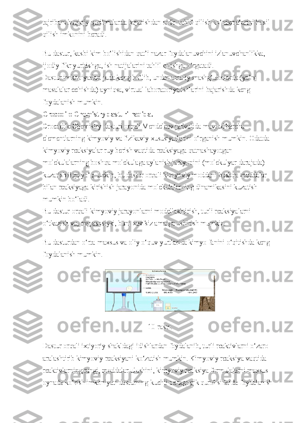 tajribani haqiqiy qurilmalarda bajarishdan oldin tahlil qilish ko‘nikmalarini hosil 
qilish imkonini beradi.
Bu dastur, kasbi kim bo‘lishidan qat’i nazar foydalanuvchini izlanuvchanlikka, 
ijodiy fikr yuritishga, ish natijalarini tahlil qilishga o‘rgatadi.
Dastur imkoniyatlari juda keng bo‘lib, undan amaliy mashg‘ulotlarda (ya’ni 
masalalar echishda) ayniqsa, virtual laboratoriya ishlarini bajarishda keng 
foydalanish mumkin.
Crocodile Chemistry dasturi haqida.
Crocodile Chemistry dasturi orqali Mendeleev jadvalida mavjud barcha 
elementlarning kimyoviy va fizikaviy xususiyatlarini o‘rganish mumkin. Odatda 
kimyoviy reaksiyalar ruy berish vaqtida reaksiyaga qatnashayotgan 
molekulalarning boshqa molekulaga aylanish jarayonini (molekulyar darajada) 
kuzatish iloji yo‘q. Lekin, bu dastur orqali kimyoviy moddani boshqa moddalar 
bilan reaksiyaga kirishish jarayonida molekulalarning dinamikasini kuzatish 
mumkin bo‘ladi.
Bu dastur orqali kimyoviy jarayonlarni modellashtirish, turli reaksiyalarni 
o‘tkazish va, eng asosiysi, buni xavfsiz amalga oshirish mumkin.
Bu dasturdan o‘rta-maxsus va oliy o‘quv yurtlarida kimyo fanini o‘qitishda keng 
foydalanish mumkin.
10-rasm.
Dastur orqali ixtiyoriy shakldagi idishlardan foydalanib, turli reaktivlarni o‘zaro 
aralashtirib kimyoviy reaksiyani ko‘zatish mumkin. Kimyoviy reaksiya vaqtida 
reaktivlarning rangi, moddalar ulushini, kimyoviy reaksiya formulalarni maxsus 
oynada ko‘rish imkoniyati dasturning kuchli pedagogik qurol sifatida foydalanish  