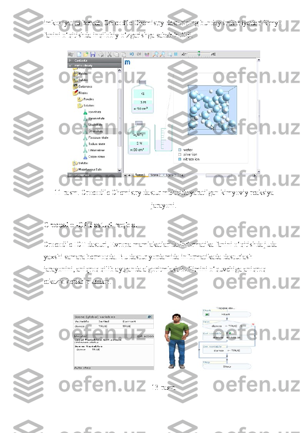 imkoniyatini beradi.  Crocodile Chemistry dasturining bunday imkoniyatlari kimyo 
fanini o‘qitishda inqilobiy o‘zgarishga sabab bo‘ldi.
11-rasm. Crocodile Chemistry dastur muhitida yaratilgan kimyoviy reaksiya
jarayoni.
Crocodile ICT dasturi haqida.
Crocodile ICT dasturi, Evropa mamlakatlarida Informatika fanini o‘qitishda juda 
yaxshi samara bermoqda. Bu dastur yordamida informatikada dasturlash 
jarayonini, aniqroq qilib aytganda algoritmlash bo‘limini o‘quvchiga aniqroq 
etkazib berish mumkin.
13-rasm. 